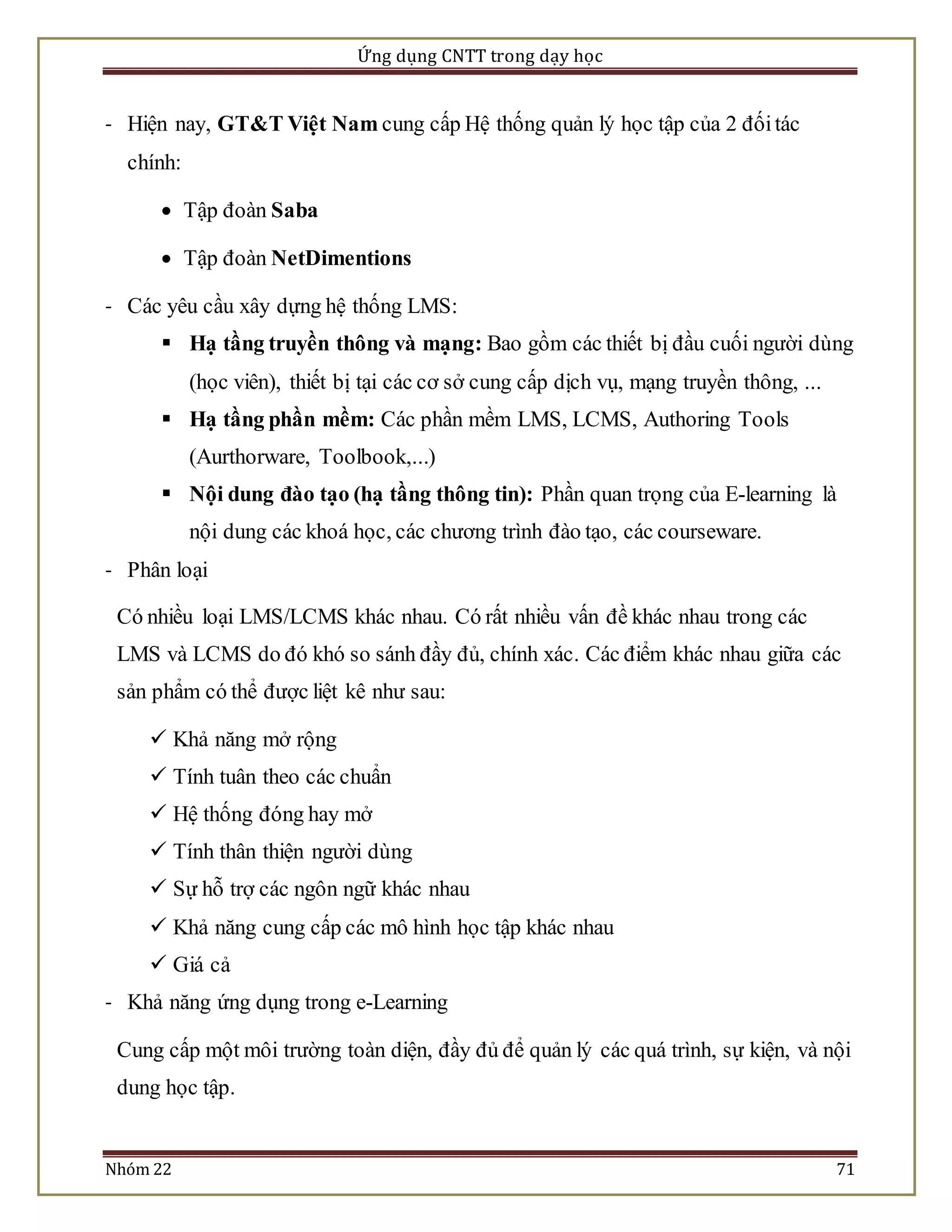 Ứng dụng CNTT trong dạy học 
- Hiện nay, GT&T Việt Nam cung cấp Hệ thống quản lý học tập của 2 đối tác 
chính: 
 Tập đoàn Saba 
 Tập đoàn NetDimentions 
- Các yêu cầu xây dựng hệ thống LMS: 
 Hạ tầng truyền thông và mạng: Bao gồm các thiết bị đầu cuối người dùng 
(học viên), thiết bị tại các cơ sở cung cấp dịch vụ, mạng truyền thông, ... 
 Hạ tầng phần mềm: Các phần mềm LMS, LCMS, Authoring Tools 
(Aurthorware, Toolbook,...) 
 Nội dung đào tạo (hạ tầng thông tin): Phần quan trọng của E-learning là 
nội dung các khoá học, các chương trình đào tạo, các courseware. 
- Phân loại 
Có nhiều loại LMS/LCMS khác nhau. Có rất nhiều vấn đề khác nhau trong các 
LMS và LCMS do đó khó so sánh đầy đủ, chính xác. Các điểm khác nhau giữa các 
sản phẩm có thể được liệt kê như sau: 
 Khả năng mở rộng 
 Tính tuân theo các chuẩn 
 Hệ thống đóng hay mở 
 Tính thân thiện người dùng 
 Sự hỗ trợ các ngôn ngữ khác nhau 
 Khả năng cung cấp các mô hình học tập khác nhau 
 Giá cả 
- Khả năng ứng dụng trong e-Learning 
Cung cấp một môi trường toàn diện, đầy đủ để quản lý các quá trình, sự kiện, và nội 
dung học tập. 
Nhóm 22 71 
 