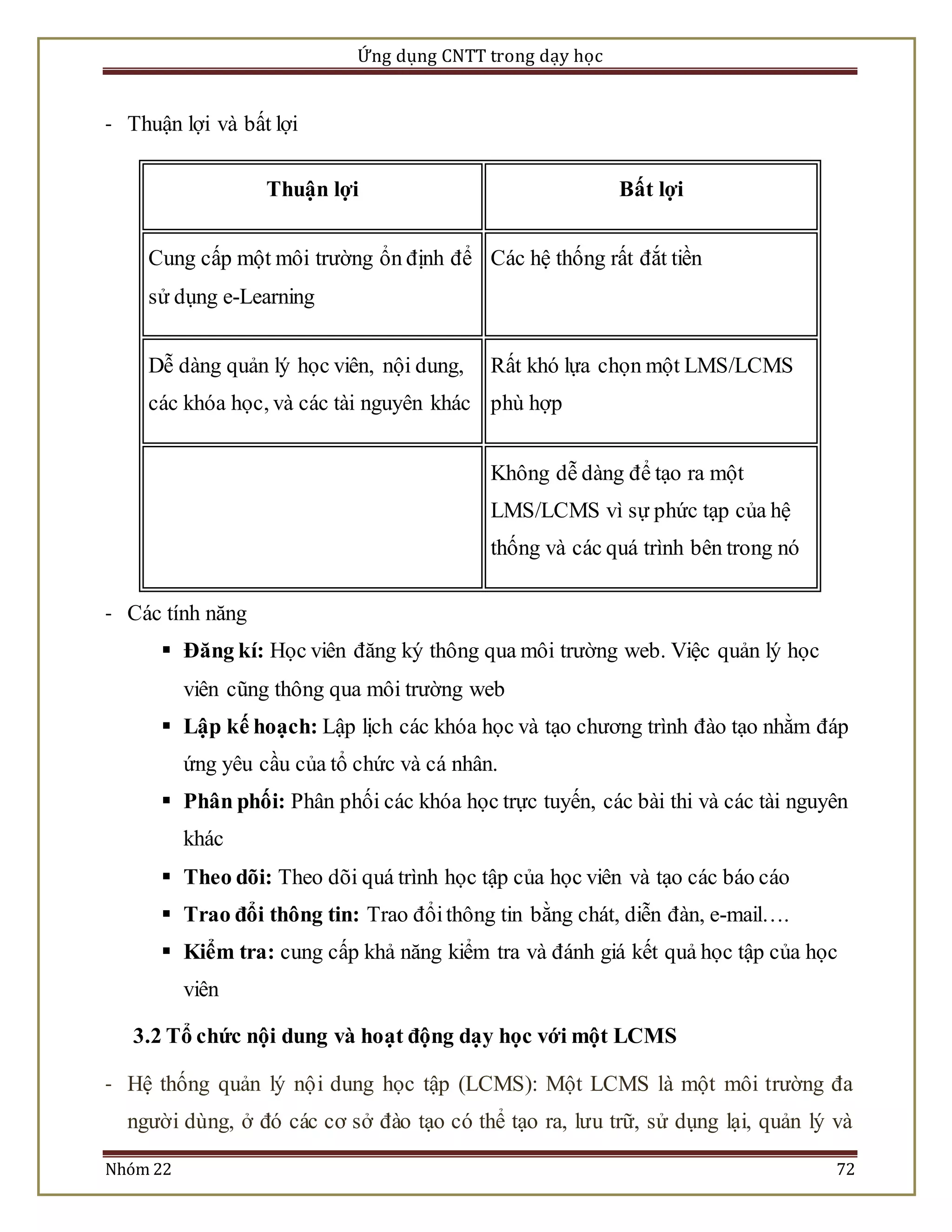 Ứng dụng CNTT trong dạy học 
- Thuận lợi và bất lợi 
Thuận lợi Bất lợi 
Cung cấp một môi trường ổn định để 
sử dụng e-Learning 
Các hệ thống rất đắt tiền 
Dễ dàng quản lý học viên, nội dung, 
các khóa học, và các tài nguyên khác 
Rất khó lựa chọn một LMS/LCMS 
phù hợp 
Không dễ dàng để tạo ra một 
LMS/LCMS vì sự phức tạp của hệ 
thống và các quá trình bên trong nó 
- Các tính năng 
 Đăng kí: Học viên đăng ký thông qua môi trường web. Việc quản lý học 
viên cũng thông qua môi trường web 
 Lập kế hoạch: Lập lịch các khóa học và tạo chương trình đào tạo nhằm đáp 
ứng yêu cầu của tổ chức và cá nhân. 
 Phân phối: Phân phối các khóa học trực tuyến, các bài thi và các tài nguyên 
khác 
 Theo dõi: Theo dõi quá trình học tập của học viên và tạo các báo cáo 
 Trao đổi thông tin: Trao đổi thông tin bằng chát, diễn đàn, e-mail…. 
 Kiểm tra: cung cấp khả năng kiểm tra và đánh giá kết quả học tập của học 
viên 
3.2 Tổ chức nội dung và hoạt động dạy học với một LCMS 
- Hệ thống quản lý nộ i dung học tập (LCMS): Một LCMS là một môi trường đa 
người dùng, ở đó các cơ sở đào tạo có thể tạo ra, lưu trữ, sử dụng lại, quản lý và 
Nhóm 22 72 
 