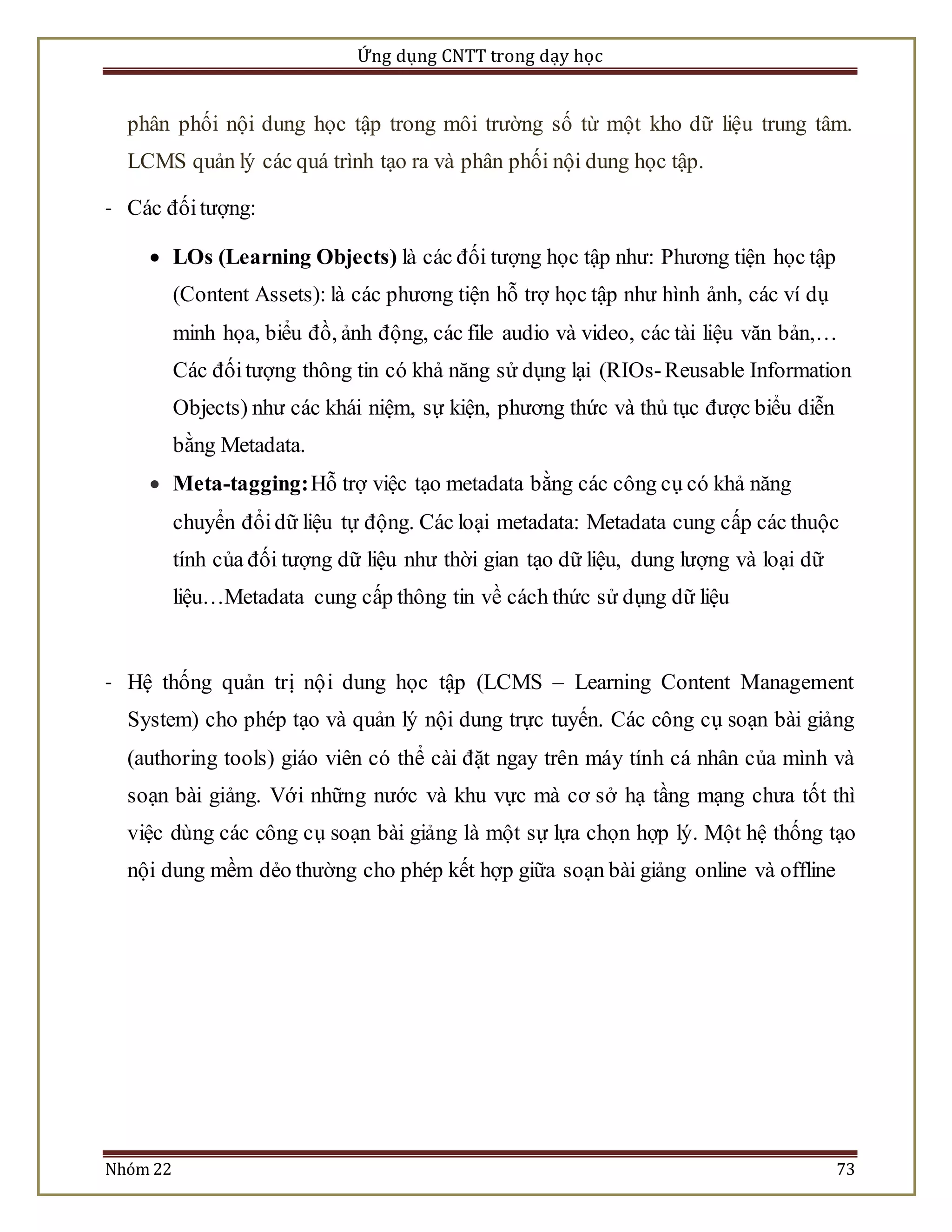 Ứng dụng CNTT trong dạy học 
phân phối nội dung học tập trong môi trường số từ một kho dữ liệu trung tâm. 
LCMS quản lý các quá trình tạo ra và phân phối nội dung học tập. 
- Các đối tượng: 
 LOs (Learning Objects) là các đối tượng học tập như: Phương tiện học tập 
(Content Assets): là các phương tiện hỗ trợ học tập như hình ảnh, các ví dụ 
minh họa, biểu đồ, ảnh động, các file audio và video, các tài liệu văn bản,… 
Các đối tượng thông tin có khả năng sử dụng lại (RIOs- Reusable Information 
Objects) như các khái niệm, sự kiện, phương thức và thủ tục được biểu diễn 
bằng Metadata. 
 Meta-tagging: Hỗ trợ việc tạo metadata bằng các công cụ có khả năng 
chuyển đổi dữ liệu tự động. Các loại metadata: Metadata cung cấp các thuộc 
tính của đối tượng dữ liệu như thời gian tạo dữ liệu, dung lượng và loại dữ 
liệu…Metadata cung cấp thông tin về cách thức sử dụng dữ liệu 
- Hệ thống quản trị nộ i dung học tập (LCMS – Learning Content Management 
System) cho phép tạo và quản lý nội dung trực tuyến. Các công cụ soạn bài giảng 
(authoring tools) giáo viên có thể cài đặt ngay trên máy tính cá nhân của mình và 
soạn bài giảng. Với những nước và khu vực mà cơ sở hạ tầng mạng chưa tốt thì 
việc dùng các công cụ soạn bài giảng là một sự lựa chọn hợp lý. Một hệ thống tạo 
nội dung mềm dẻo thường cho phép kết hợp giữa soạn bài giảng online và offline 
Nhóm 22 73 
 