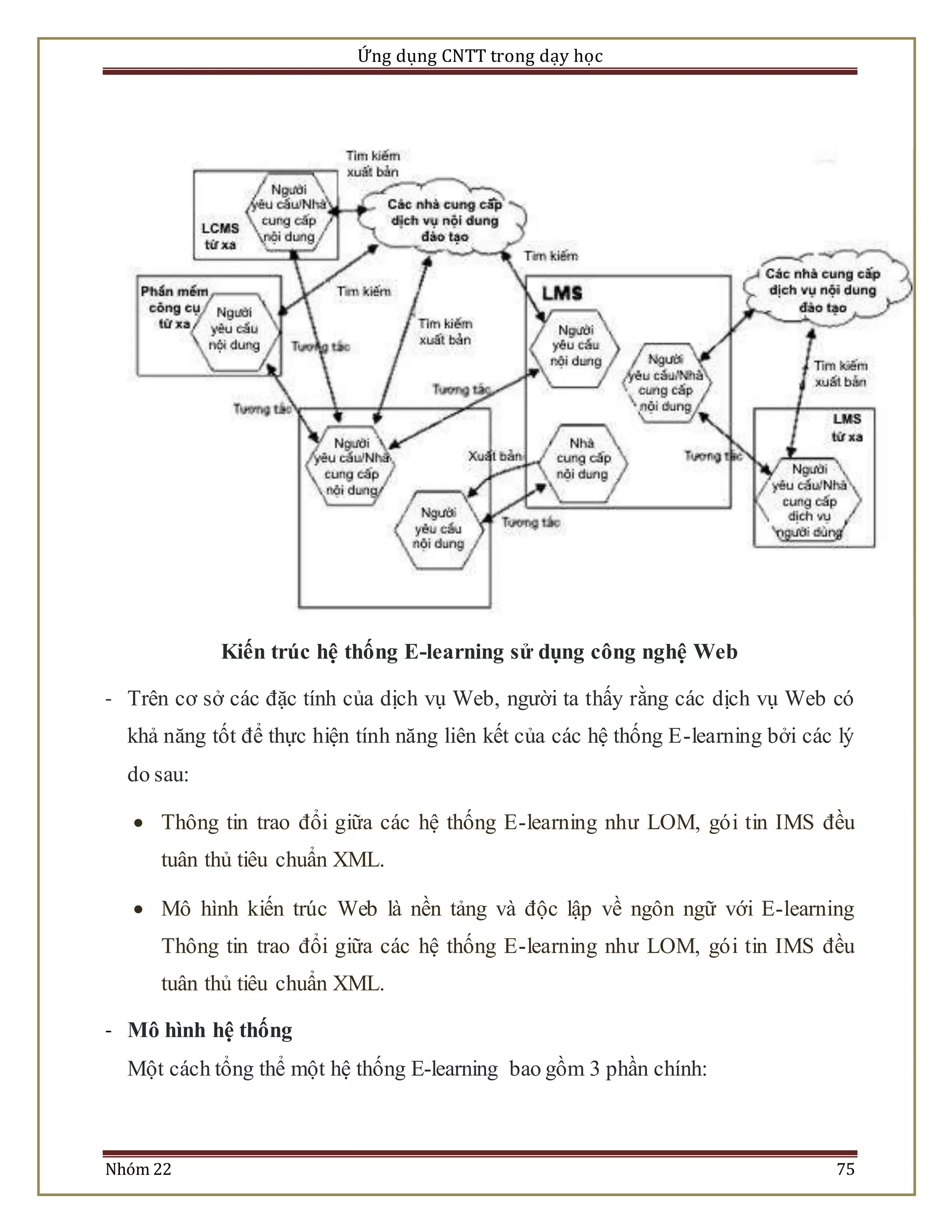 Ứng dụng CNTT trong dạy học 
Kiến trúc hệ thống E-learning sử dụng công nghệ Web 
- Trên cơ sở các đặc tính của dịch vụ Web, người ta thấy rằng các dịch vụ Web có 
khả năng tốt để thực hiện tính năng liên kết của các hệ thống E-learning bởi các lý 
do sau: 
 Thông tin trao đổi giữa các hệ thống E-learning như LOM, gó i tin IMS đều 
tuân thủ tiêu chuẩn XML. 
 Mô hình kiến trúc Web là nền tảng và độc lập về ngôn ngữ với E-learning 
Thông tin trao đổi giữa các hệ thống E-learning như LOM, gó i tin IMS đều 
tuân thủ tiêu chuẩn XML. 
- Mô hình hệ thống 
Một cách tổng thể một hệ thống E-learning bao gồm 3 phần chính: 
Nhóm 22 75 
 
