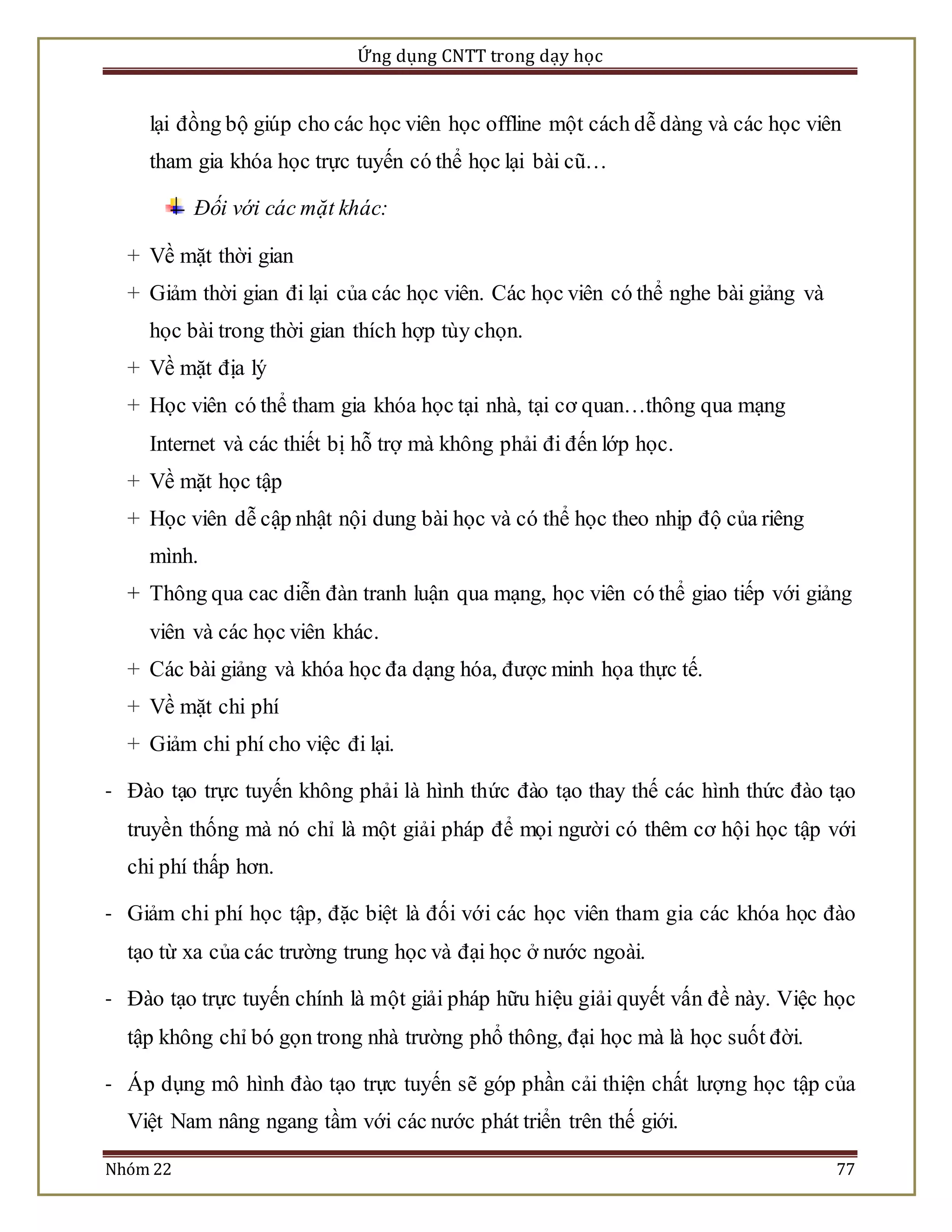 Ứng dụng CNTT trong dạy học 
lại đồng bộ giúp cho các học viên học offline một cách dễ dàng và các học viên 
tham gia khóa học trực tuyến có thể học lại bài cũ… 
Đối với các mặt khác: 
+ Về mặt thời gian 
+ Giảm thời gian đi lại của các học viên. Các học viên có thể nghe bài giảng và 
học bài trong thời gian thích hợp tùy chọn. 
+ Về mặt địa lý 
+ Học viên có thể tham gia khóa học tại nhà, tại cơ quan…thông qua mạng 
Internet và các thiết bị hỗ trợ mà không phải đi đến lớp học. 
+ Về mặt học tập 
+ Học viên dễ cập nhật nội dung bài học và có thể học theo nhịp độ của riêng 
mình. 
+ Thông qua cac diễn đàn tranh luận qua mạng, học viên có thể giao tiếp với giảng 
viên và các học viên khác. 
+ Các bài giảng và khóa học đa dạng hóa, được minh họa thực tế. 
+ Về mặt chi phí 
+ Giảm chi phí cho việc đi lại. 
- Đào tạo trực tuyến không phải là hình thức đào tạo thay thế các hình thức đào tạo 
truyền thống mà nó chỉ là một giải pháp để mọi người có thêm cơ hội học tập với 
chi phí thấp hơn. 
- Giảm chi phí học tập, đặc biệt là đối với các học viên tham gia các khóa học đào 
tạo từ xa của các trường trung học và đại học ở nước ngoài. 
- Đào tạo trực tuyến chính là một giải pháp hữu hiệu giải quyết vấn đề này. Việc học 
tập không chỉ bó gọn trong nhà trường phổ thông, đại học mà là học suốt đời. 
- Áp dụng mô hình đào tạo trực tuyến sẽ góp phần cải thiện chất lượng học tập của 
Việt Nam nâng ngang tầm với các nước phát triển trên thế giới. 
Nhóm 22 77 
 