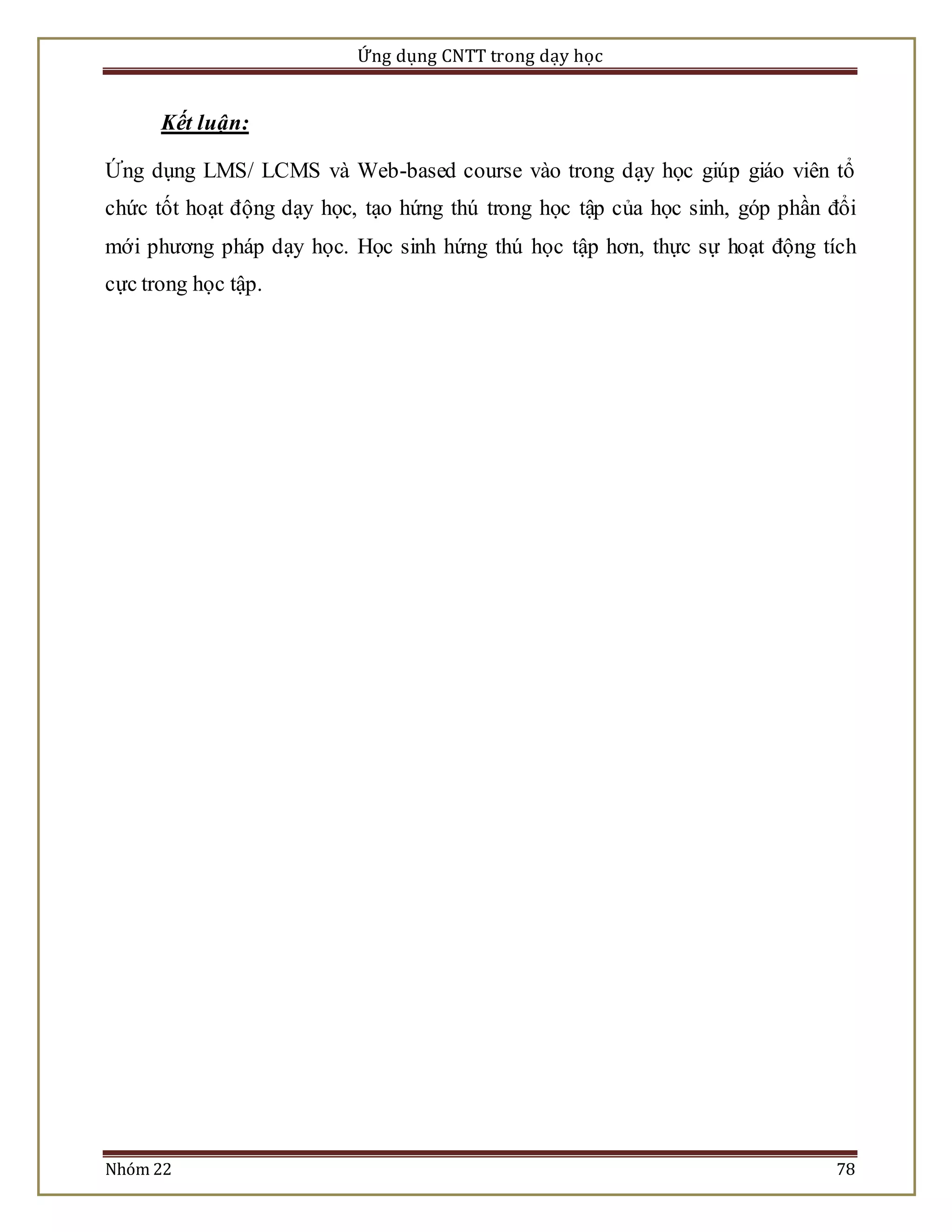 Ứng dụng CNTT trong dạy học 
Kết luận: 
Ứng dụng LMS/ LCMS và Web-based course vào trong dạy học giúp giáo viên tổ 
chức tốt hoạt động dạy học, tạo hứng thú trong học tập của học sinh, góp phần đổi 
mới phương pháp dạy học. Học sinh hứng thú học tập hơn, thực sự hoạt động tích 
cực trong học tập. 
Nhóm 22 78 
 