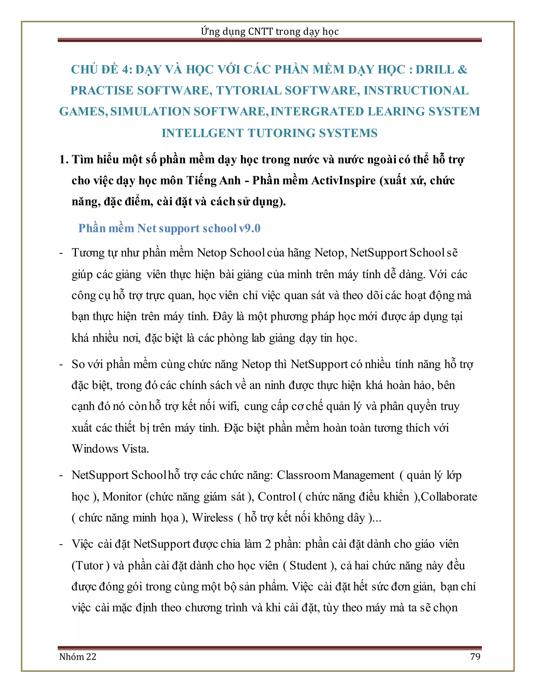 Ứng dụng CNTT trong dạy học 
CHỦ ĐỀ 4: DẠY VÀ HỌC VỚI CÁC PHẦN MỀM DẠY HỌC : DRILL & 
PRACTISE SOFTWARE, TYTORIAL SOFTWARE, INSTRUCTIONAL 
GAMES, SIMULATION SOFTWARE, INTERGRATED LEARING SYSTEM 
INTELLGENT TUTORING SYSTEMS 
1. Tìm hiểu một số phần mềm dạy học trong nước và nước ngoài có thể hỗ trợ 
cho việc dạy học môn Tiếng Anh - Phần mềm ActivInspire (xuất xứ, chức 
năng, đặc điểm, cài đặt và cách sử dụng). 
Phần mềm Net support school v9.0 
- Tương tự như phần mềm Netop School của hãng Netop, NetSupport School sẽ 
giúp các giảng viên thực hiện bài giảng của mình trên máy tính dễ dàng. Với các 
công cụ hỗ trợ trực quan, học viên chỉ việc quan sát và theo dõi các hoạt động mà 
bạn thực hiện trên máy tính. Đây là một phương pháp học mới được áp dụng tại 
khá nhiều nơi, đặc biệt là các phòng lab giảng dạy tin học. 
- So với phần mềm cùng chức năng Netop thì NetSupport có nhiều tính năng hỗ trợ 
đặc biệt, trong đó các chính sách về an ninh được thực hiện khá hoàn hảo, bên 
cạnh đó nó còn hỗ trợ kết nối wifi, cung cấp cơ chế quản lý và phân quyền truy 
xuất các thiết bị trên máy tinh. Đặc biệt phần mềm hoàn toàn tương thích với 
Windows Vista. 
- NetSupport School hỗ trợ các chức năng: Classroom Management ( quản lý lớp 
học ), Monitor (chức năng giám sát ), Control ( chức năng điều khiển ),Collaborate 
( chức năng minh họa ), Wireless ( hỗ trợ kết nối không dây )... 
- Việc cài đặt NetSupport được chia làm 2 phần: phần cài đặt dành cho giáo viên 
(Tutor ) và phần cài đặt dành cho học viên ( Student ), cả hai chức năng này đều 
được đóng gói trong cùng một bộ sản phẩm. Việc cài đặt hết sức đơn giản, bạn chỉ 
việc cài mặc định theo chương trình và khi cài đặt, tùy theo máy mà ta sẽ chọn 
Nhóm 22 79 
 