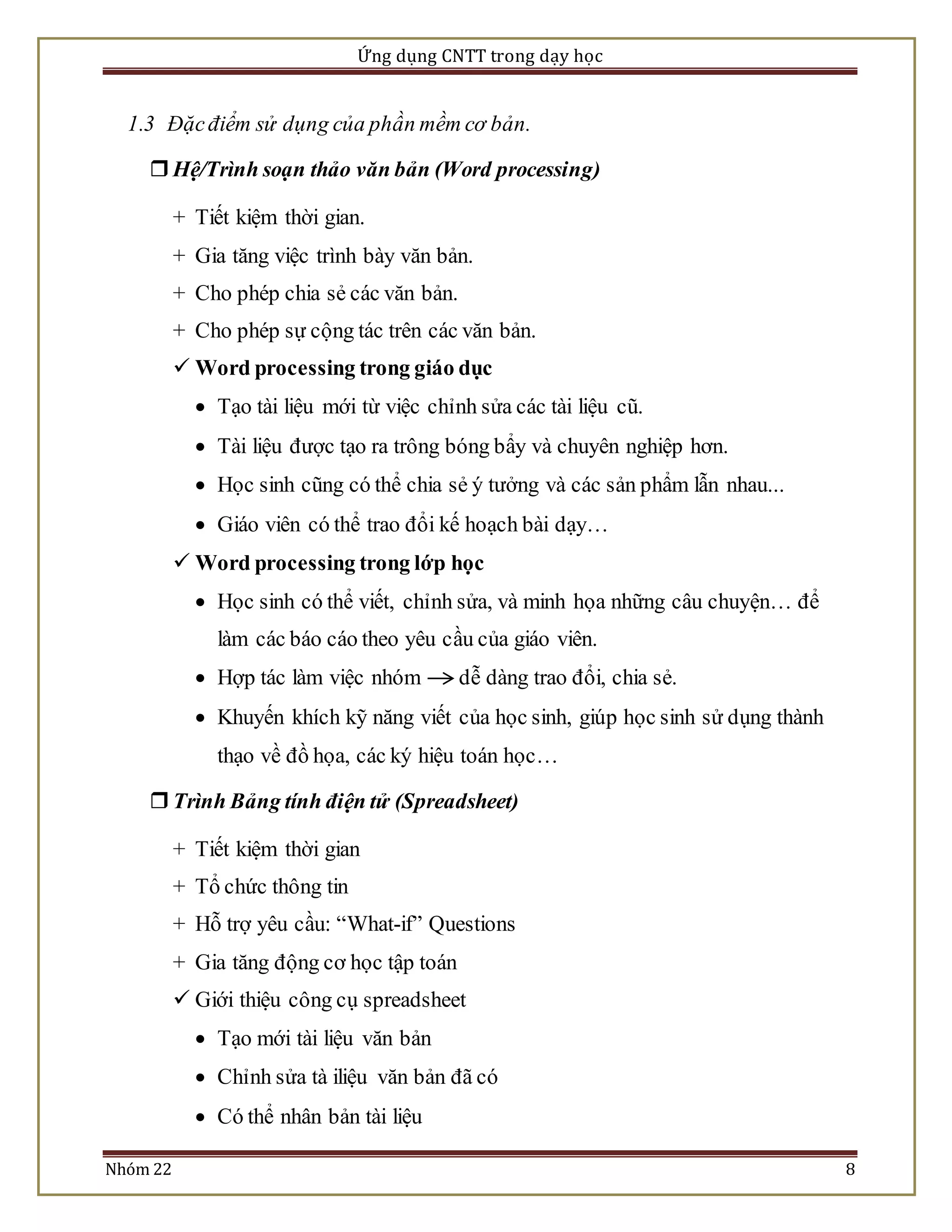Ứng dụng CNTT trong dạy học 
1.3 Đặc điểm sử dụng của phần mềm cơ bản. 
 Hệ/Trình soạn thảo văn bản (Word processing) 
+ Tiết kiệm thời gian. 
+ Gia tăng việc trình bày văn bản. 
+ Cho phép chia sẻ các văn bản. 
+ Cho phép sự cộng tác trên các văn bản. 
 Word processing trong giáo dục 
 Tạo tài liệu mới từ việc chỉnh sửa các tài liệu cũ. 
 Tài liệu được tạo ra trông bóng bẩy và chuyên nghiệp hơn. 
 Học sinh cũng có thể chia sẻ ý tưởng và các sản phẩm lẫn nhau... 
 Giáo viên có thể trao đổi kế hoạch bài dạy… 
 Word processing trong lớp học 
 Học sinh có thể viết, chỉnh sửa, và minh họa những câu chuyện… để 
làm các báo cáo theo yêu cầu của giáo viên. 
 Hợp tác làm việc nhóm dễ dàng trao đổi, chia sẻ. 
 Khuyến khích kỹ năng viết của học sinh, giúp học sinh sử dụng thành 
thạo về đồ họa, các ký hiệu toán học… 
 Trình Bảng tính điện tử (Spreadsheet) 
+ Tiết kiệm thời gian 
+ Tổ chức thông tin 
+ Hỗ trợ yêu cầu: “What-if” Questions 
+ Gia tăng động cơ học tập toán 
 Giới thiệu công cụ spreadsheet 
 Tạo mới tài liệu văn bản 
 Chỉnh sửa tà iliệu văn bản đã có 
 Có thể nhân bản tài liệu 
Nhóm 22 8 
 