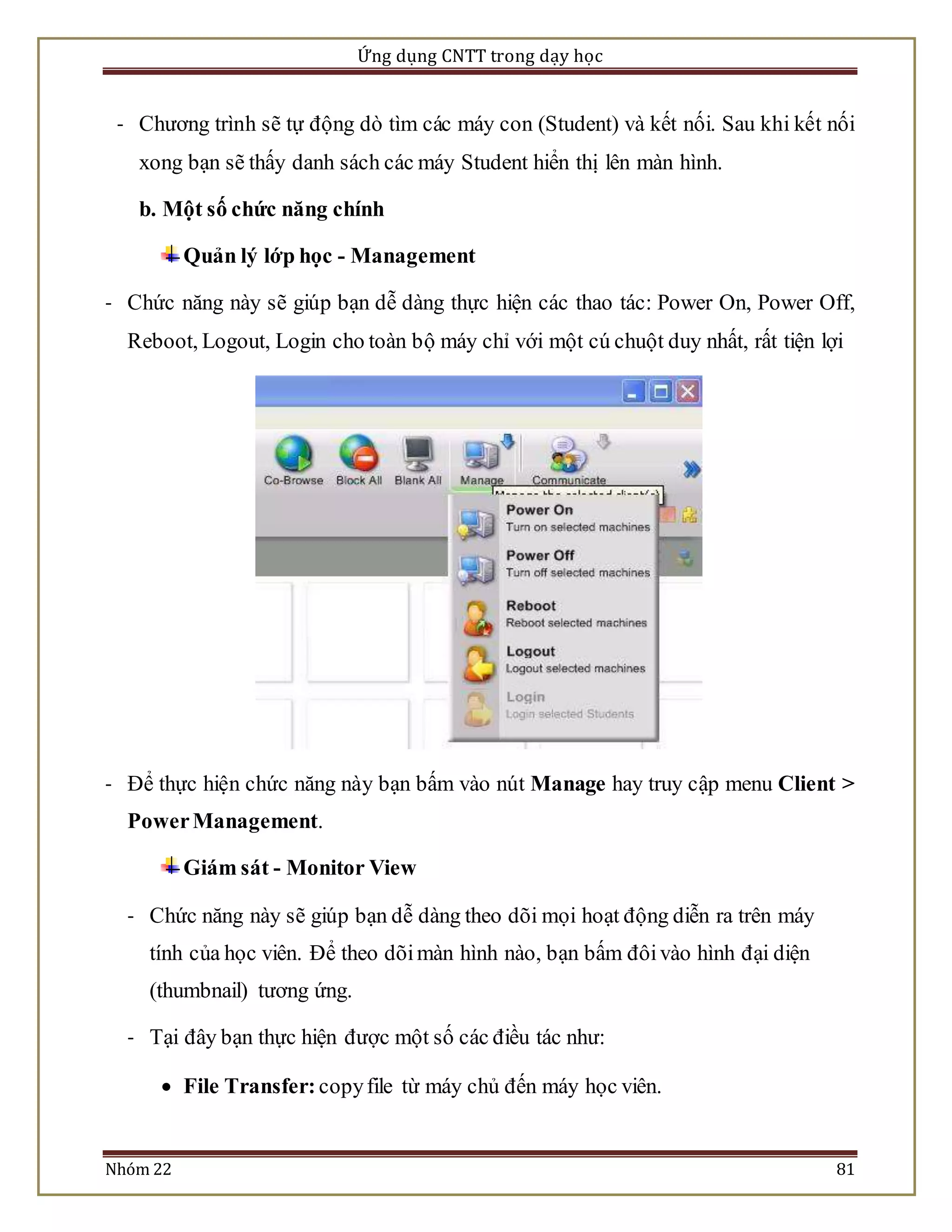 Ứng dụng CNTT trong dạy học 
- Chương trình sẽ tự động dò tìm các máy con (Student) và kết nối. Sau khi kết nối 
xong bạn sẽ thấy danh sách các máy Student hiển thị lên màn hình. 
b. Một số chức năng chính 
Quản lý lớp học - Management 
- Chức năng này sẽ giúp bạn dễ dàng thực hiện các thao tác: Power On, Power Off, 
Reboot, Logout, Login cho toàn bộ máy chỉ với một cú chuột duy nhất, rất tiện lợi 
- Để thực hiện chức năng này bạn bấm vào nút Manage hay truy cập menu Client > 
Power Management. 
Giám sát - Monitor View 
- Chức năng này sẽ giúp bạn dễ dàng theo dõi mọi hoạt động diễn ra trên máy 
tính của học viên. Để theo dõi màn hình nào, bạn bấm đôi vào hình đại diện 
(thumbnail) tương ứng. 
- Tại đây bạn thực hiện được một số các điều tác như: 
 File Transfer: copy file từ máy chủ đến máy học viên. 
Nhóm 22 81 
 