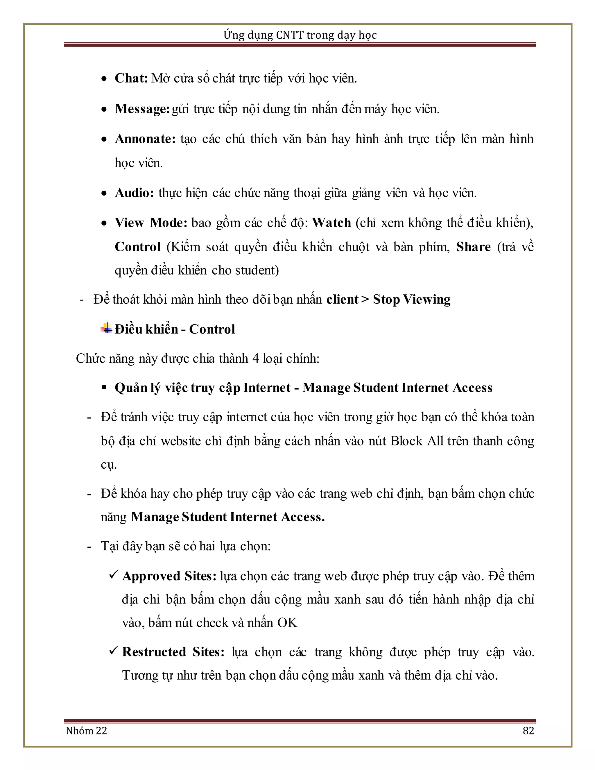 Ứng dụng CNTT trong dạy học 
 Chat: Mở cửa sổ chát trực tiếp với học viên. 
 Message: gửi trực tiếp nội dung tin nhắn đến máy học viên. 
 Annonate: tạo các chú thích văn bản hay hình ảnh trực tiếp lên màn hình 
học viên. 
 Audio: thực hiện các chức năng thoại giữa giảng viên và học viên. 
 View Mode: bao gồm các chế độ: Watch (chỉ xem không thể đ iều khiển), 
Control (Kiểm soát quyền điều khiển chuột và bàn phím, Share (trả về 
quyền điều khiển cho student) 
- Để thoát khỏi màn hình theo dõi bạn nhấn client > Stop Viewing 
Điều khiển - Control 
Chức năng này được chia thành 4 loại chính: 
 Quản lý việc truy cập Internet - Manage Student Internet Access 
- Để tránh việc truy cập internet của học viên trong giờ học bạn có thể khóa toàn 
bộ địa chỉ website chỉ định bằng cách nhấn vào nút Block All trên thanh công 
cụ. 
- Để khóa hay cho phép truy cập vào các trang web chỉ định, bạn bấm chọn chức 
năng Manage Student Internet Access. 
- Tại đây bạn sẽ có hai lựa chọn: 
 Approved Sites: lựa chọn các trang web được phép truy cập vào. Để thêm 
địa chỉ bận bấm chọn dấu cộng mầu xanh sau đó tiến hành nhập địa chỉ 
vào, bấm nút check và nhấn OK 
 Restructed Sites: lựa chọn các trang không được phép truy cập vào. 
Tương tự như trên bạn chọn dấu cộng mầu xanh và thêm địa chỉ vào. 
Nhóm 22 82 
 