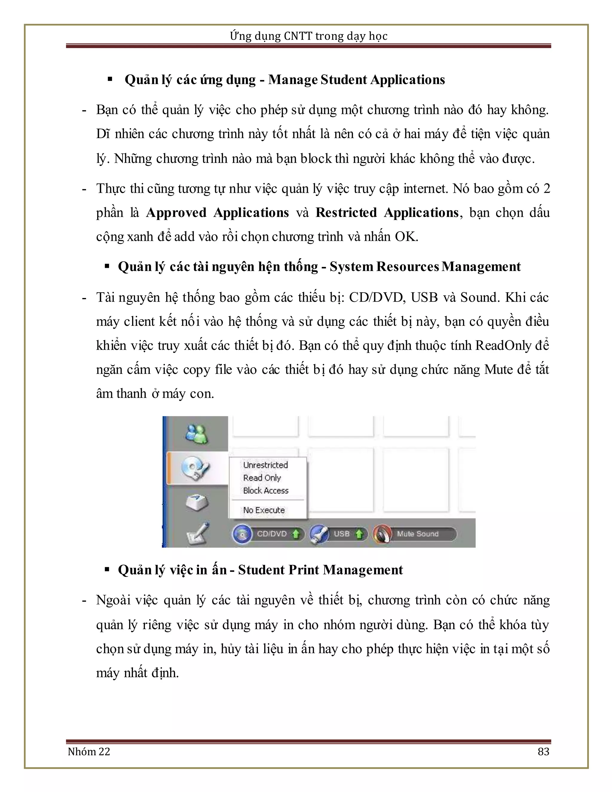 Ứng dụng CNTT trong dạy học 
 Quản lý các ứng dụng - Manage Student Applications 
- Bạn có thể quản lý việc cho phép sử dụng một chương trình nào đó hay không. 
Dĩ nhiên các chương trình này tốt nhất là nên có cả ở hai máy để tiện việc quản 
lý. Những chương trình nào mà bạn block thì người khác không thể vào được. 
- Thực thi cũng tương tự như việc quản lý việc truy cập internet. Nó bao gồm có 2 
phần là Approved Applications và Restricted Applications, bạn chọn dấu 
cộng xanh để add vào rồi chọn chương trình và nhấn OK. 
 Quản lý các tài nguyên hện thống - System Resources Management 
- Tài nguyên hệ thống bao gồm các thiếu bị: CD/DVD, USB và Sound. Khi các 
máy client kết nố i vào hệ thống và sử dụng các thiết bị này, bạn có quyền điều 
khiển việc truy xuất các thiết bị đó. Bạn có thể quy định thuộc tính ReadOnly để 
ngăn cấm việc copy file vào các thiết bị đó hay sử dụng chức năng Mute để tắt 
âm thanh ở máy con. 
 Quản lý việc in ấn - Student Print Management 
- Ngoài việc quản lý các tài nguyên về thiết bị, chương trình còn có chức năng 
quản lý riêng việc sử dụng máy in cho nhóm người dùng. Bạn có thể khóa tùy 
chọn sử dụng máy in, hủy tài liệu in ấn hay cho phép thực hiện việc in tại một số 
máy nhất định. 
Nhóm 22 83 
 