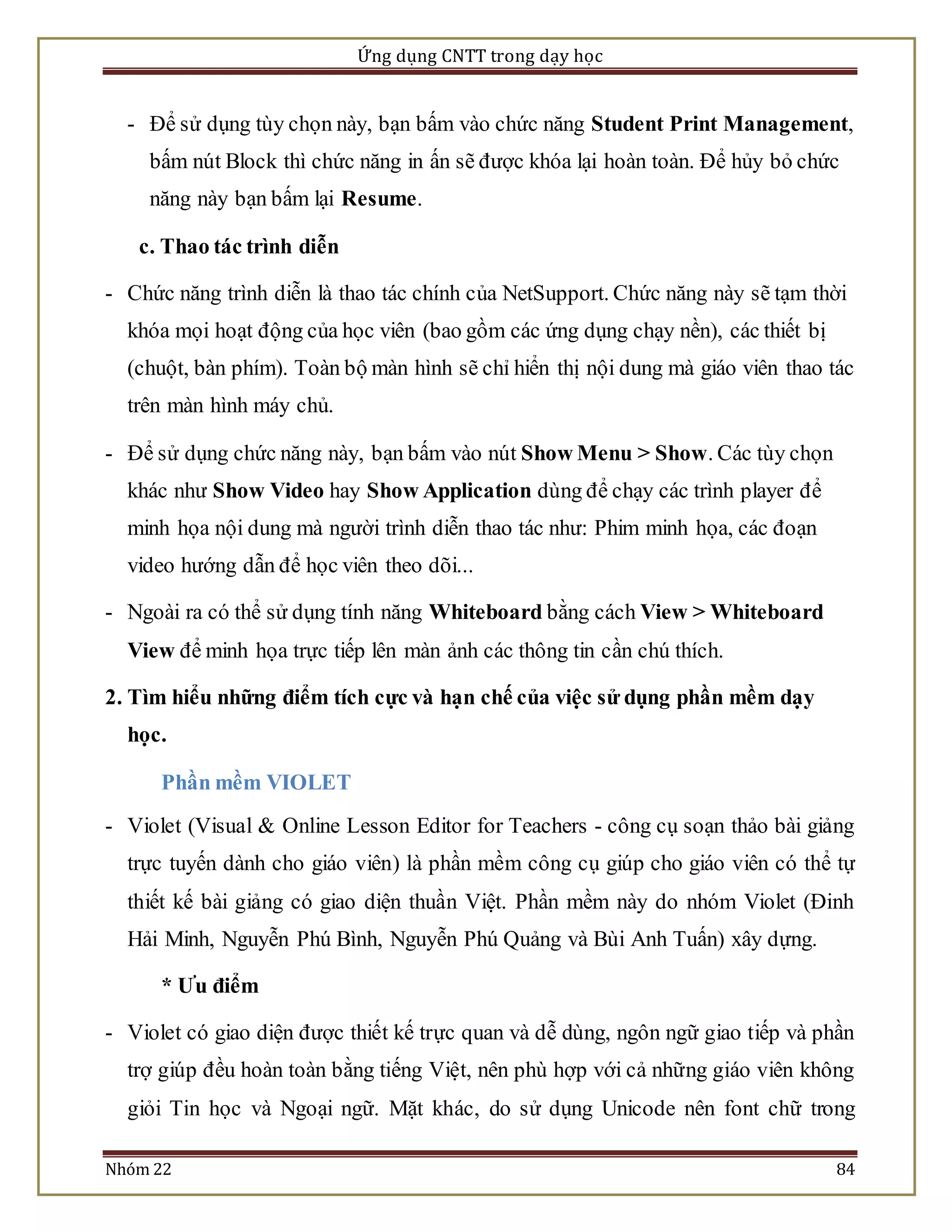 Ứng dụng CNTT trong dạy học 
- Để sử dụng tùy chọn này, bạn bấm vào chức năng Student Print Management, 
bấm nút Block thì chức năng in ấn sẽ được khóa lại hoàn toàn. Để hủy bỏ chức 
năng này bạn bấm lại Resume. 
c. Thao tác trình diễn 
- Chức năng trình diễn là thao tác chính của NetSupport. Chức năng này sẽ tạm thời 
khóa mọi hoạt động của học viên (bao gồm các ứng dụng chạy nền), các thiết bị 
(chuột, bàn phím). Toàn bộ màn hình sẽ chỉ hiển thị nội dung mà giáo viên thao tác 
trên màn hình máy chủ. 
- Để sử dụng chức năng này, bạn bấm vào nút Show Menu > Show. Các tùy chọn 
khác như Show Video hay Show Application dùng để chạy các trình player để 
minh họa nội dung mà người trình diễn thao tác như: Phim minh họa, các đoạn 
video hướng dẫn để học viên theo dõi... 
- Ngoài ra có thể sử dụng tính năng Whiteboard bằng cách View > Whiteboard 
View để minh họa trực tiếp lên màn ảnh các thông tin cần chú thích. 
2. Tìm hiểu những điểm tích cực và hạn chế của việc sử dụng phần mềm dạy 
học. 
Phần mềm VIOLET 
- Violet (Visual & Online Lesson Editor for Teachers - công cụ soạn thảo bài giảng 
trực tuyến dành cho giáo viên) là phần mềm công cụ giúp cho giáo viên có thể tự 
thiết kế bài giảng có giao diện thuần Việt. Phần mềm này do nhóm Violet (Đinh 
Hải Minh, Nguyễn Phú Bình, Nguyễn Phú Quảng và Bùi Anh Tuấn) xây dựng. 
* Ưu điểm 
- Violet có giao diện được thiết kế trực quan và dễ dùng, ngôn ngữ giao tiếp và phần 
trợ giúp đều hoàn toàn bằng tiếng Việt, nên phù hợp với cả những giáo viên không 
giỏi Tin học và Ngoại ngữ. Mặt khác, do sử dụng Unicode nên font chữ trong 
Nhóm 22 84 
 