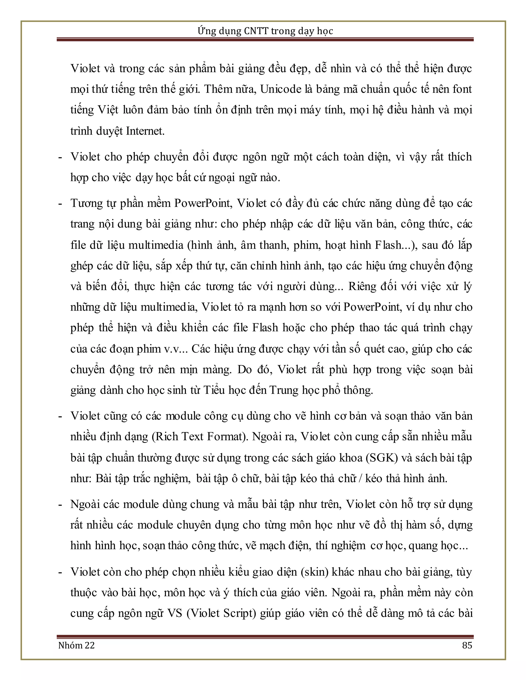 Ứng dụng CNTT trong dạy học 
Violet và trong các sản phẩm bài giảng đều đẹp, dễ nhìn và có thể thể hiện được 
mọi thứ tiếng trên thế giới. Thêm nữa, Unicode là bảng mã chuẩn quốc tế nên font 
tiếng Việt luôn đảm bảo tính ổn định trên mọ i máy tính, mọ i hệ điều hành và mọi 
trình duyệt Internet. 
- Violet cho phép chuyển đổi được ngôn ngữ một cách toàn diện, vì vậy rất thích 
hợp cho việc dạy học bất cứ ngoại ngữ nào. 
- Tương tự phần mềm PowerPoint, Vio let có đầy đủ các chức năng dùng để tạo các 
trang nội dung bài giảng như: cho phép nhập các dữ liệu văn bản, công thức, các 
file dữ liệu multimedia (hình ảnh, âm thanh, phim, hoạt hình Flash...), sau đó lắp 
ghép các dữ liệu, sắp xếp thứ tự, căn chỉnh hình ảnh, tạo các hiệu ứng chuyển động 
và biến đổi, thực hiện các tương tác với người dùng... Riêng đối với việc xử lý 
những dữ liệu multimedia, Violet tỏ ra mạnh hơn so với PowerPoint, ví dụ như cho 
phép thể hiện và điều khiển các file Flash hoặc cho phép thao tác quá trình chạy 
của các đoạn phim v.v... Các hiệu ứng được chạy với tần số quét cao, giúp cho các 
chuyển động trở nên mịn màng. Do đó, Vio let rất phù hợp trong việc soạn bài 
giảng dành cho học sinh từ Tiểu học đến Trung học phổ thông. 
- Violet cũng có các module công cụ dùng cho vẽ hình cơ bản và soạn thảo văn bản 
nhiều định dạng (Rich Text Format). Ngoài ra, Violet còn cung cấp sẵn nhiều mẫu 
bài tập chuẩn thường được sử dụng trong các sách giáo khoa (SGK) và sách bài tập 
như: Bài tập trắc nghiệm, bài tập ô chữ, bài tập kéo thả chữ / kéo thả hình ảnh. 
- Ngoài các module dùng chung và mẫu bài tập như trên, Vio let còn hỗ trợ sử dụng 
rất nhiều các module chuyên dụng cho từng môn học như vẽ đồ thị hàm số, dựng 
hình hình học, soạn thảo công thức, vẽ mạch điện, thí nghiệm cơ học, quang học... 
- Violet còn cho phép chọn nhiều kiểu giao diện (skin) khác nhau cho bài giảng, tùy 
thuộc vào bài học, môn học và ý thích của giáo viên. Ngoài ra, phần mềm này còn 
cung cấp ngôn ngữ VS (Violet Script) giúp giáo viên có thể dễ dàng mô tả các bài 
Nhóm 22 85 
 