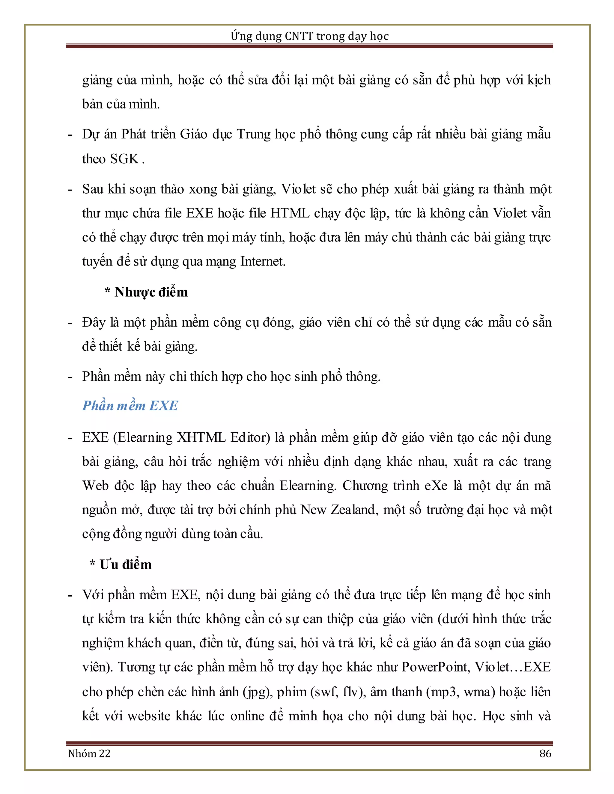 Ứng dụng CNTT trong dạy học 
giảng của mình, hoặc có thể sửa đổi lại một bài giảng có sẵn để phù hợp với kịch 
bản của mình. 
- Dự án Phát triển Giáo dục Trung học phổ thông cung cấp rất nhiều bài giảng mẫu 
theo SGK . 
- Sau khi soạn thảo xong bài giảng, Violet sẽ cho phép xuất bài giảng ra thành một 
thư mục chứa file EXE hoặc file HTML chạy độc lập, tức là không cần Violet vẫn 
có thể chạy được trên mọi máy tính, hoặc đưa lên máy chủ thành các bài giảng trực 
tuyến để sử dụng qua mạng Internet. 
* Nhược điểm 
- Đây là một phần mềm công cụ đóng, giáo viên chỉ có thể sử dụng các mẫu có sẵn 
để thiết kế bài giảng. 
- Phần mềm này chỉ thích hợp cho học sinh phổ thông. 
Phần mềm EXE 
- EXE (Elearning XHTML Editor) là phần mềm giúp đỡ giáo viên tạo các nội dung 
bài giảng, câu hỏi trắc nghiệm với nhiều định dạng khác nhau, xuất ra các trang 
Web độc lập hay theo các chuẩn Elearning. Chương trình eXe là một dự án mã 
nguồn mở, được tài trợ bởi chính phủ New Zealand, một số trường đại học và một 
cộng đồng người dùng toàn cầu. 
* Ưu điểm 
- Với phần mềm EXE, nội dung bài giảng có thể đưa trực tiếp lên mạng để học sinh 
tự kiểm tra kiến thức không cần có sự can thiệp của giáo viên (dưới hình thức trắc 
nghiệm khách quan, điền từ, đúng sai, hỏi và trả lời, kể cả giáo án đã soạn của giáo 
viên). Tương tự các phần mềm hỗ trợ dạy học khác như PowerPoint, Vio let…EXE 
cho phép chèn các hình ảnh (jpg), phim (swf, flv), âm thanh (mp3, wma) hoặc liên 
kết với website khác lúc online để minh họa cho nội dung bài học. Học sinh và 
Nhóm 22 86 
 
