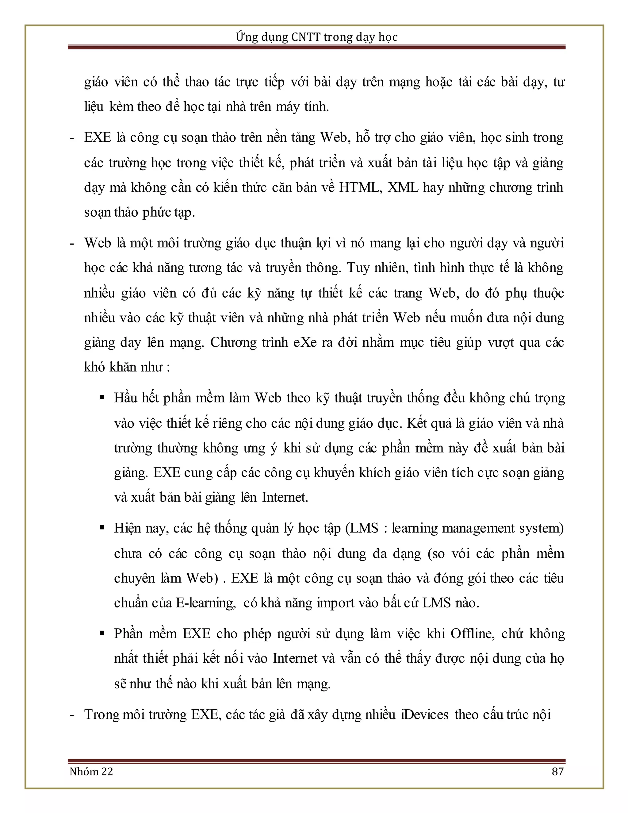 Ứng dụng CNTT trong dạy học 
giáo viên có thể thao tác trực tiếp với bài dạy trên mạng hoặc tải các bài dạy, tư 
liệu kèm theo để học tại nhà trên máy tính. 
- EXE là công cụ soạn thảo trên nền tảng Web, hỗ trợ cho giáo viên, học sinh trong 
các trường học trong việc thiết kế, phát triển và xuất bản tài liệu học tập và giảng 
dạy mà không cần có kiến thức căn bản về HTML, XML hay những chương trình 
soạn thảo phức tạp. 
- Web là một môi trường giáo dục thuận lợi vì nó mang lại cho người dạy và người 
học các khả năng tương tác và truyền thông. Tuy nhiên, tình hình thực tế là không 
nhiều giáo viên có đủ các kỹ năng tự thiết kế các trang Web, do đó phụ thuộc 
nhiều vào các kỹ thuật viên và những nhà phát triển Web nếu muốn đưa nội dung 
giảng day lên mạng. Chương trình eXe ra đời nhằm mục tiêu giúp vượt qua các 
khó khăn như : 
 Hầu hết phần mềm làm Web theo kỹ thuật truyền thống đều không chú trọng 
vào việc thiết kế riêng cho các nội dung giáo dục. Kết quả là giáo viên và nhà 
trường thường không ưng ý khi sử dụng các phần mềm này đề xuất bản bài 
giảng. EXE cung cấp các công cụ khuyến khích giáo viên tích cực soạn giảng 
và xuất bản bài giảng lên Internet. 
 Hiện nay, các hệ thống quản lý học tập (LMS : learning management system) 
chưa có các công cụ soạn thảo nội dung đa dạng (so vói các phần mềm 
chuyên làm Web) . EXE là một công cụ soạn thảo và đóng gói theo các tiêu 
chuẩn của E-learning, có khả năng import vào bất cứ LMS nào. 
 Phần mềm EXE cho phép người sử dụng làm việc khi Offline, chứ không 
nhất thiết phải kết nố i vào Internet và vẫn có thể thấy được nội dung của họ 
sẽ như thế nào khi xuất bản lên mạng. 
- Trong môi trường EXE, các tác giả đã xây dựng nhiều iDevices theo cấu trúc nội 
Nhóm 22 87 
 