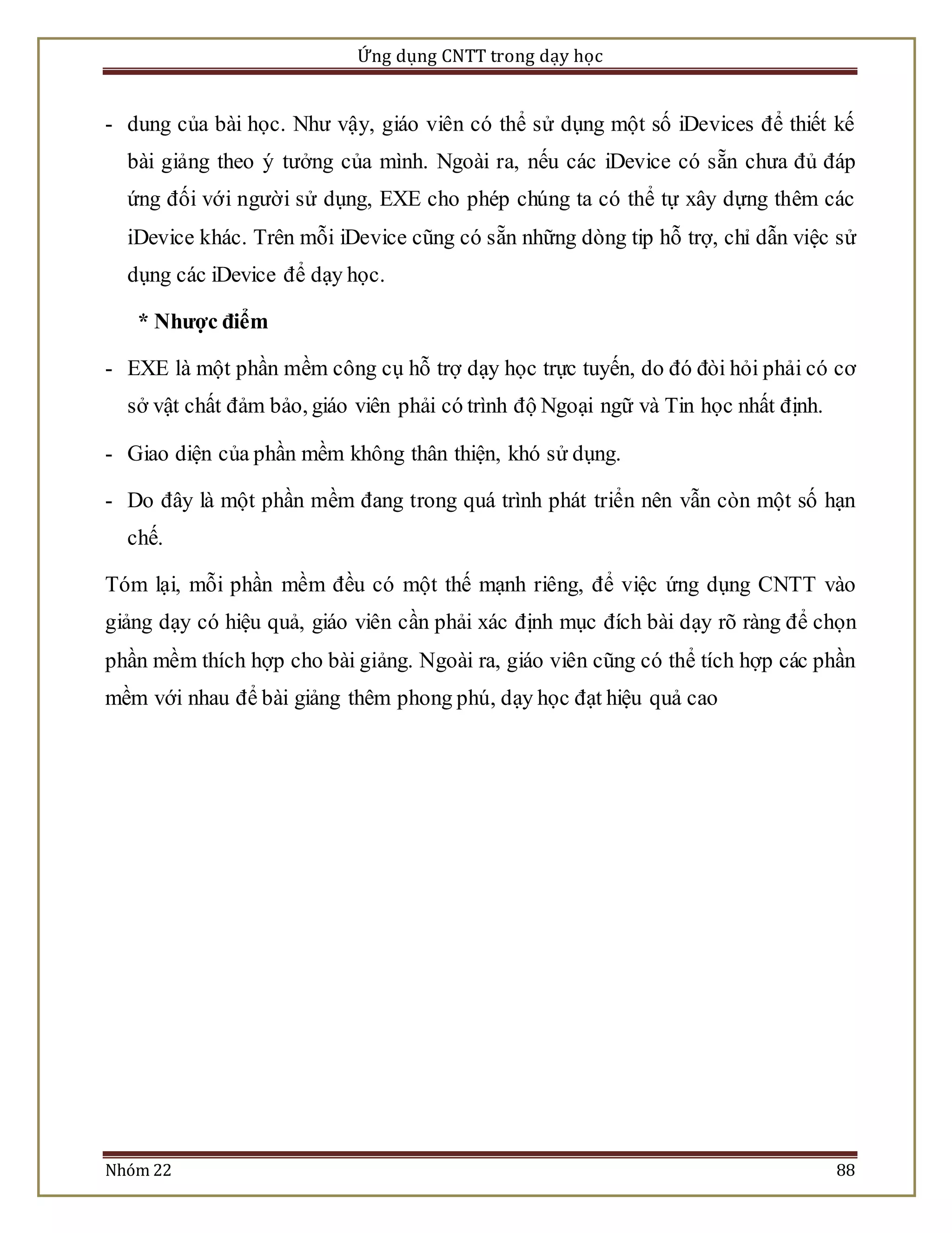 Ứng dụng CNTT trong dạy học 
- dung của bài học. Như vậy, giáo viên có thể sử dụng một số iDevices để thiết kế 
bài giảng theo ý tưởng của mình. Ngoài ra, nếu các iDevice có sẵn chưa đủ đáp 
ứng đối với người sử dụng, EXE cho phép chúng ta có thể tự xây dựng thêm các 
iDevice khác. Trên mỗi iDevice cũng có sẵn những dòng tip hỗ trợ, chỉ dẫn việc sử 
dụng các iDevice để dạy học. 
* Nhược điểm 
- EXE là một phần mềm công cụ hỗ trợ dạy học trực tuyến, do đó đòi hỏi phải có cơ 
sở vật chất đảm bảo, giáo viên phải có trình độ Ngoại ngữ và Tin học nhất định. 
- Giao diện của phần mềm không thân thiện, khó sử dụng. 
- Do đây là một phần mềm đang trong quá trình phát triển nên vẫn còn một số hạn 
chế. 
Tóm lại, mỗi phần mềm đều có một thế mạnh riêng, để việc ứng dụng CNTT vào 
giảng dạy có hiệu quả, giáo viên cần phải xác định mục đích bài dạy rõ ràng để chọn 
phần mềm thích hợp cho bài giảng. Ngoài ra, giáo viên cũng có thể tích hợp các phần 
mềm với nhau để bài giảng thêm phong phú, dạy học đạt hiệu quả cao 
Nhóm 22 88 
