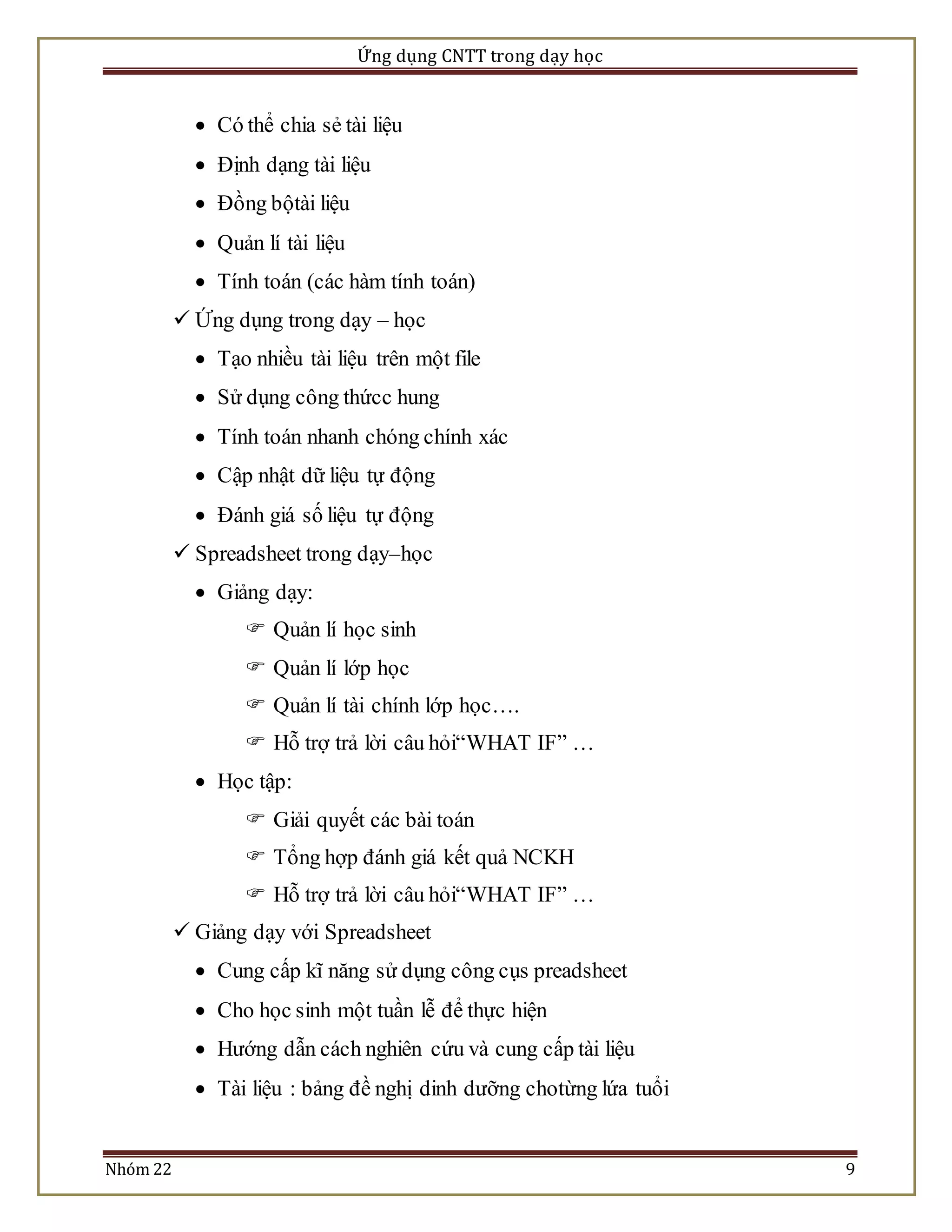 Ứng dụng CNTT trong dạy học 
 Có thể chia sẻ tài liệu 
 Định dạng tài liệu 
 Đồng bộtài liệu 
 Quản lí tài liệu 
 Tính toán (các hàm tính toán) 
 Ứng dụng trong dạy – học 
 Tạo nhiều tài liệu trên một file 
 Sử dụng công thứcc hung 
 Tính toán nhanh chóng chính xác 
 Cập nhật dữ liệu tự động 
 Đánh giá số liệu tự động 
 Spreadsheet trong dạy–học 
 Giảng dạy: 
 Quản lí học sinh 
 Quản lí lớp học 
 Quản lí tài chính lớp học…. 
 Hỗ trợ trả lời câu hỏi“WHAT IF” … 
 Học tập: 
 Giải quyết các bài toán 
 Tổng hợp đánh giá kết quả NCKH 
 Hỗ trợ trả lời câu hỏi“WHAT IF” … 
 Giảng dạy với Spreadsheet 
 Cung cấp kĩ năng sử dụng công cụs preadsheet 
 Cho học sinh một tuần lễ để thực hiện 
 Hướng dẫn cách nghiên cứu và cung cấp tài liệu 
 Tài liệu : bảng đề nghị dinh dưỡng chotừng lứa tuổi 
Nhóm 22 9 
 