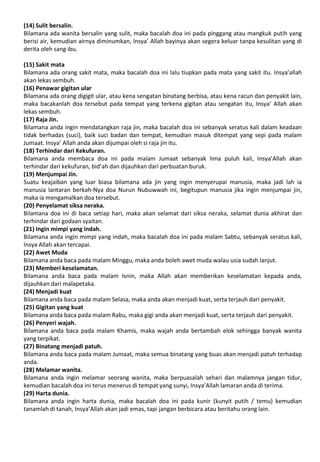 (14) Sulit bersalin.
Bilamana ada wanita bersalin yang sulit, maka bacalah doa ini pada pinggang atau mangkuk putih yang
berisi air, kemudian airnya diminumkan, Insya’ Allah bayinya akan segera keluar tanpa kesulitan yang di
derita oleh sang ibu.
(15) Sakit mata
Bilamana ada orang sakit mata, maka bacalah doa ini lalu tiupkan pada mata yang sakit itu. Insya’allah
akan lekas sembuh.
(16) Penawar gigitan ular
Bilamana ada orang digigit ular, atau kena sengatan binatang berbisa, atau kena racun dan penyakit lain,
maka bacakanlah doa tersebut pada tempat yang terkena gigitan atau sengatan itu, Insya’ Allah akan
lekas sembuh.
(17) Raja Jin.
Bilamana anda ingin mendatangkan raja jin, maka bacalah doa ini sebanyak seratus kali dalam keadaan
tidak berhadas (suci), baik suci badan dan tempat, kemudian masuk ditempat yang sepi pada malam
Jumaat. Insya’ Allah anda akan dijumpai oleh si raja jin itu.
(18) Terhindar dari Kekufuran.
Bilamana anda membaca doa ini pada malam Jumaat sebanyak lima puluh kali, Insya’Allah akan
terhindar dari kekufuran, bid’ah dan dijauhkan dari perbuatan buruk.
(19) Menjumpai Jin.
Suatu keajaiban yang luar biasa bilamana ada jin yang ingin menyerupai manusia, maka jadi lah ia
manusia lantaran berkah-Nya doa Nurun Nubuwwah ini, begitupun manusia jika ingin menjumpai jin,
maka ia mengamalkan doa tersebut.
(20) Penyelamat siksa neraka.
Bilamana doa ini di baca setiap hari, maka akan selamat dari siksa neraka, selamat dunia akhirat dan
terhindar dari godaan syaitan.
(21) Ingin mimpi yang indah.
Bilamana anda ingin mimpi yang indah, maka bacalah doa ini pada malam Sabtu, sebanyak seratus kali,
Insya Allah akan tercapai.
(22) Awet Muda
Bilamana anda baca pada malam Minggu, maka anda boleh awet muda walau usia sudah lanjut.
(23) Memberi keselamatan.
Bilamana anda baca pada malam Isnin, maka Allah akan memberikan keselamatan kepada anda,
dijauhkan dari malapetaka.
(24) Menjadi kuat
Bilamana anda baca pada malam Selasa, maka anda akan menjadi kuat, serta terjauh dari penyakit.
(25) Gigitan yang kuat
Bilamana anda baca pada malam Rabu, maka gigi anda akan menjadi kuat, serta terjauh dari penyakit.
(26) Penyeri wajah.
Bilamana anda baca pada malam Khamis, maka wajah anda bertambah elok sehingga banyak wanita
yang terpikat.
(27) Binatang menjadi patuh.
Bilamana anda baca pada malam Jumaat, maka semua binatang yang buas akan menjadi patuh terhadap
anda.
(28) Melamar wanita.
Bilamana anda ingin melamar seorang wanita, maka berpuasalah sehari dan malamnya jangan tidur,
kemudian bacalah doa ini terus menerus di tempat yang sunyi, Insya’Allah lamaran anda di terima.
(29) Harta dunia.
Bilamana anda ingin harta dunia, maka bacalah doa ini pada kunir (kunyit putih / temu) kemudian
tanamlah di tanah, Insya’Allah akan jadi emas, tapi jangan berbicara atau beritahu orang lain.
 