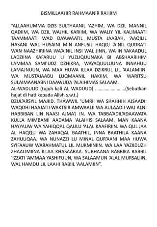BISMILLAAHIR RAHMAANIR RAHIIM
“ALLAAHUMMA DZIS SULTHAANIL ‘AZHIM, WA DZIL MANNIL
QADIIM, WA DZIL WAJHIL KARIIM, WA WALIY YIL KALIMAATI
TAAMMAATI WAD DA’AWAATIL MUSTA JAABAH, ‘AAQILIL
HASANI WAL HUSAINI MIN ANFUSIL HAQQI ‘AINIL QUDRATI
WAN NAAZHIRIINA WA’AINIL INSI WAL JINN, WA IN YAKAADUL
LADZIINA KAFARUU LI YUZLIQUUNAKA BI ABSHAARIHIM
LAMMAA SAMI’UDZ DZHIKRA, WAYAQUULUUNA INNAHUU
LAMAJNUUN, WA MAA HUWA ILLAA DZIKRUL LIL ‘AALAMIIN.
WA MUSTAJAABU LUQMAANIL HAKIIM. WA WARITSU
SULAIMAANABNI DAAWUDA ‘ALAIHIMAS SALAAM.
AL-WADUUD (tujuh kali AL WADUUD) …………………….(Sebutkan
hajat di hati kepada Allah s.w.t.)
DZUL’ARSYIL MAJIID. THAWWIL ‘UMRII WA SHAHHIH AJSAADII
WAQDHI HAAJATII WAKTSIR AMWAALII WA AULAADII WAJ ALNI
HABBIBAN LIN NAASI AJMA’J IN. WA TABBA’ADIL’ADAAWATA
KULLA MIMBANII AADAMA ‘ALAIHIS SALAAM. MAN KAANA
HAYYAUW WA YAHIQQAL QAULU ‘ALAL KAAFIRIIN. WA QUL JAA
AL HAQQU WA ZAHAQAL BAATHIL, INNA BAATHILA KAANA
ZAHUUQAA. WA NUNAZZI LU MINAL QUR’AANI MAA HUWA
SYIFAAUW WARAHMATUL LIL MUKMINIIN. WA LAA YAZIIDUZH
ZHAALIMIINA ILLAA KHASAARAA. SUBHAANA RABBIKA RABBIL
‘IZZATI ‘AMMAA YASHIFUUN, WA SALAAMUN ‘ALAL MURSALIIN,
WAL HAMDU LIL LAAHI RABIIL ‘AALAMIIN”.
 