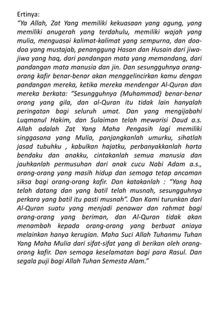Ertinya:
“Ya Allah, Zat Yang memiliki kekuasaan yang agung, yang
memiliki anugerah yang terdahulu, memiliki wajah yang
mulia, menguasai kalimat-kalimat yang sempurna, dan doa-
doa yang mustajab, penanggung Hasan dan Husain dari jiwa-
jiwa yang haq, dari pandangan mata yang memandang, dari
pandangan mata manusia dan jin. Dan sesungguhnya orang-
orang kafir benar-benar akan menggelincirkan kamu dengan
pandangan mereka, ketika mereka mendengar Al-Quran dan
mereka berkata: “Sesungguhnya (Muhammad) benar-benar
orang yang gila, dan al-Quran itu tidak lain hanyalah
peringatan bagi seluruh umat. Dan yang mengijabahi
Luqmanul Hakim, dan Sulaiman telah mewarisi Daud a.s.
Allah adalah Zat Yang Maha Pengasih lagi memiliki
singgasana yang Mulia, panjangkanlah umurku, sihatlah
jasad tubuhku , kabulkan hajatku, perbanyakkanlah harta
bendaku dan anakku, cintakanlah semua manusia dan
jauhkanlah permusuhan dari anak cucu Nabi Adam a.s.,
orang-orang yang masih hidup dan semoga tetap ancaman
siksa bagi orang-orang kafir. Dan katakanlah : “Yang haq
telah datang dan yang batil telah musnah, sesungguhnya
perkara yang batil itu pasti musnah”. Dan Kami turunkan dari
Al-Quran suatu yang menjadi penawar dan rahmat bagi
orang-orang yang beriman, dan Al-Quran tidak akan
menambah kepada orang-orang yang berbuat aniaya
melainkan hanya kerugian. Maha Suci Allah Tuhanmu Tuhan
Yang Maha Mulia dari sifat-sifat yang di berikan oleh orang-
orang kafir. Dan semoga keselamatan bagi para Rasul. Dan
segala puji bagi Allah Tuhan Semesta Alam.”
 