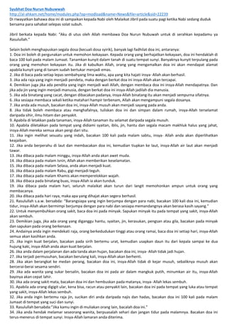 Syubhat Doa Nurun Nubuwwah
http://al-ahkam.net/home/modules.php?op=modload&name=News&file=article&sid=22239
Di riwayatkan bahawa doa ini di sampaikan kepada Nabi oleh Malaikat Jibril pada suatu pagi ketika Nabi sedang duduk
bersama para sahabat selepas solat subuh.
Jibril berkata kepada Nabi: “Aku di utus oleh Allah membawa Doa Nurun Nubuwah untuk di serahkan kepadamu ya
Rasulullah.”
Selain boleh menghapuskan segala dosa (kecuali dosa syirik), banyak lagi fadhilat doa ini, antaranya:
1. Doa ini boleh di pergunakan untuk memohon kekayaan. Kepada orang yang berhajatkan kekayaan, doa ini hendaklah di
baca 100 kali pada malam Jumaat. Tanamkan kunyit dalam tanah di suatu tempat sunyi. Banyaknya kunyit terpulang pada
orang yang memohon kekayaan itu. Jika di kabulkan Allah, orang yang mengamalkan doa ini akan mendapat alamat
apabila kunyit yang di tanam sudah bertukar menjadi emas.
2. Jika di baca pada setiap lepas sembahyang lima waktu, apa yang kita hajati insya- Allah akan berhasil.
3. Jika ada raja yang ingin menjadi pendeta, maka dengan berkat doa ini insya-Allah akan tercapai.
4. Demikian juga jika ada pendita yang ingin menjadi wali Allah, dengan membaca doa ini insya-Allah mendapatnya. Dan
jika ada jin yang ingin menjadi manusia, dengan berkat doa ini insya-Allah jadilah dia manusia.
5. Jika ada binatang yang cacat, dengan dibacakan padanya, insya-Allah binatang itu akan menjadi sempurna sifatnya.
6. Jika sesiapa membaca sekali ketika matahari hampir terbenam, Allah akan mengampuni segala dosanya.
7. Jika anda ada musuh, bacakan doa ini, insya-Allah musuh akan menjadi sayang pada anda.
8. Jika tidak boleh membaca atau menghafalnya, tuliskan doa ini dan simpan dalam rumah, insya-Allah terselamat
daripada sihir, ilmu hitam dan penyakit.
9. Apabila di letakkan pada tanaman, insya-Allah tanaman itu selamat daripada segala musuh.
10. Apabila diletakkan pada tempat yang didiami syaitan, iblis, jin, hantu dan segala macam makhluk halus yang jahat,
insya-Allah mereka semua akan pergi dari situ.
11. Jika ingin melihat sesuatu yang indah, bacakan 100 kali pada malam sabtu, insya- Allah anda akan diperlihatkan
keajaiban.
12. Jika anda berperahu di laut dan membacakan doa ini, kemudian tiupkan ke laut, insya-Allah air laut akan menjadi
tawar.
13. Jika dibaca pada malam minggu, insya-Allah anda akan awet muda.
14. Jika dibaca pada malam Isnin, Allah akan memberikan keselamatan.
15. Jika dibaca pada malam Selasa, anda akan menjadi kuat.
16. Jika dibaca pada malam Rabu, gigi menjadi teguh.
17. Jika dibaca pada malam Khamis akan memperelokkan wajah.
18. Jika dibaca pada binatang buas, insya-Allah ia akan tunduk.
19. Jika dibaca pada malam hari, seluruh malaikat akan turun dari langit memohonkan ampun untuk orang yang
membacanya.
20. Jika dibaca pada hari raya, maka apa yang dihajat akan segera berhasil.
21. Rasulullah s.a.w. bersabda: “Barangsiapa yang ingin berjumpa dengan para nabi, bacakan 100 kali doa ini, kemudian
tidur, insya-Allah akan bermimpi berjumpa dengan para nabi dan sesiapa memandangnya akan berasa kasih sayang.”
22. Untuk menyembuhkan orang sakit, baca doa ini pada minyak. Sapukan minyak itu pada tempat yang sakit, insya-Allah
akan sembuh.
23. Demikian juga, jika ada orang yang diganggu hantu, syaitan, jin, kerasukan, pengsan atau gila, bacakan pada minyak
dan sapukan pada orang berkenaan.
24. Andainya anda ingin mendekati raja, orang berkedudukan tinggi atau orang ramai, baca doa ini setiap hari, insya-Allah
semua akan kasihkan anda.
25. Jika ingin kuat berjalan, bacakan pada sirih bertemu urat, kemudian usapkan daun itu dari kepala sampai ke dua
hujung kaki, insya-Allah anda akan kuat berjalan.
26. Jika anda dalam perjalanan dan ada tanda akan hujan, bacakan doa ini, insya- Allah tidak jadi hujan.
27. Jika terjadi permusuhan, bacakan berulang kali, insya-Allah akan berhenti.
28. Jika akan berangkat ke medan perang, bacakan doa ini, insya-Allah tidak di kejar musuh, sebaliknya musuh akan
bercerai-berai sesama sendiri.
29. Jika ada wanita yang sukar bersalin, bacakan doa ini pada air dalam mangkuk putih, minumkan air itu, insya-Allah
bayinya akan cepat lahir.
30. Jika ada orang sakit mata, bacakan doa ini dan hembuskan pada matanya, insya- Allah lekas sembuh.
31. Apabila ada orang digigit ular, kena bisa, racun atau penyakit lain, bacakan doa ini pada tempat yang luka atau tempat
yang sakit, insya-Allah lekas sembuh.
32. Jika anda ingin bertemu raja jin, sucikan diri anda daripada najis dan hadas, bacakan doa ini 100 kali pada malam
Jumaat di tempat yang suci dan sunyi.
33. Rasulullah bersabda:”Jika kamu ingin di muliakan orang lain, bacalah doa ini.”
34. Jika anda hendak melamar seseorang wanita, berpuasalah sehari dan jangan tidur pada malamnya. Bacakan doa ini
terus-menerus di tempat sunyi. Insya-Allah lamaran anda diterima.
 