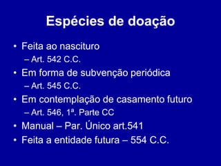 Espécies de doação 
• Feita ao nascituro 
– Art. 542 C.C. 
• Em forma de subvenção periódica 
– Art. 545 C.C. 
• Em contemplação de casamento futuro 
– Art. 546, 1ª. Parte CC 
• Manual – Par. Único art.541 
• Feita a entidade futura – 554 C.C. 
 