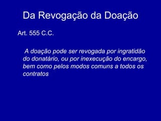 Da Revogação da Doação 
Art. 555 C.C. 
A doação pode ser revogada por ingratidão 
do donatário, ou por inexecução do encargo, 
bem como pelos modos comuns a todos os 
contratos 
 