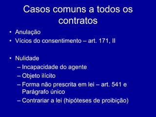 Casos comuns a todos os 
contratos 
• Anulação 
• Vícios do consentimento – art. 171, II 
• Nulidade 
– Incapacidade do agente 
– Objeto ilícito 
– Forma não prescrita em lei – art. 541 e 
Parágrafo único 
– Contrariar a lei (hipóteses de proibição) 
 