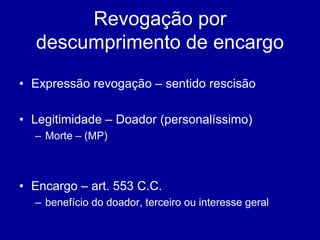 Revogação por 
descumprimento de encargo 
• Expressão revogação – sentido rescisão 
• Legitimidade – Doador (personalíssimo) 
– Morte – (MP) 
• Encargo – art. 553 C.C. 
– benefício do doador, terceiro ou interesse geral 
 