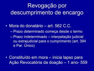 Revogação por 
descumprimento de encargo 
• Mora do donatário – art. 562 C.C. 
– Prazo determinado começa desde o termo 
– Prazo indeterminado – interpelação judicial 
ou extrajudicial para o cumprimento (art. 394 
e Par. Único) 
• Constituído em mora – inicia lapso para 
Ação Revocatória da doação – 1 ano- 559 
 