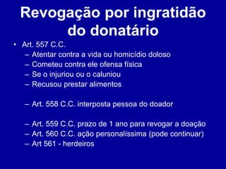 Revogação por ingratidão 
do donatário 
• Art. 557 C.C. 
– Atentar contra a vida ou homicídio doloso 
– Cometeu contra ele ofensa física 
– Se o injuriou ou o caluniou 
– Recusou prestar alimentos 
– Art. 558 C.C. interposta pessoa do doador 
– Art. 559 C.C. prazo de 1 ano para revogar a doação 
– Art. 560 C.C. ação personalíssima (pode continuar) 
– Art 561 - herdeiros 
 