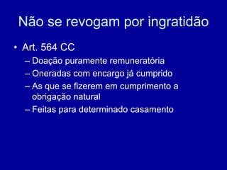 Não se revogam por ingratidão 
• Art. 564 CC 
– Doação puramente remuneratória 
– Oneradas com encargo já cumprido 
– As que se fizerem em cumprimento a 
obrigação natural 
– Feitas para determinado casamento 
