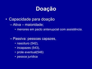 Doação 
• Capacidade para doação 
– Ativa – maioridade; 
• menores em pacto antenupcial com assistência. 
– Passiva: pessoas capazes, 
• nascituro (542), 
• incapazes (543), 
• prole eventual(546) 
• pessoa jurídica 
 