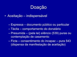 Doação 
• Aceitação – indispensável 
– Expressa – documento público ou particular 
– Tácita – comportamento do donatário 
– Presumida – (pela lei) silêncio (539) puras ou 
contemplação de casamento 
– Ficta – consentimento do incapaz – pura 543 
(dispensa da manifestação de aceitação) 
 