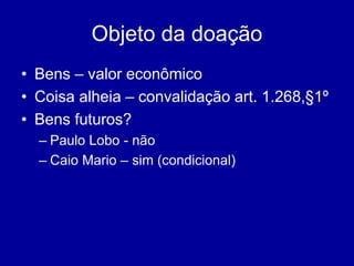 Objeto da doação 
• Bens – valor econômico 
• Coisa alheia – convalidação art. 1.268,§1º 
• Bens futuros? 
– Paulo Lobo - não 
– Caio Mario – sim (condicional) 
 