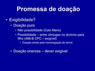 Promessa de doação 
• Exigibilidade? 
• Doação pura 
• Não possibilidade (Caio Mario) 
• Possibilidade – entre cônjuges no divórcio para 
filho (466-B CPC – exigível) 
• Doação existe pela homologação do termo 
• Doação onerosa – dever exigível 
 