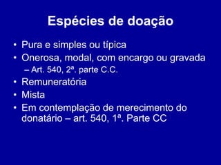 Espécies de doação 
• Pura e simples ou típica 
• Onerosa, modal, com encargo ou gravada 
– Art. 540, 2ª. parte C.C. 
• Remuneratória 
• Mista 
• Em contemplação de merecimento do 
donatário – art. 540, 1ª. Parte CC 
 