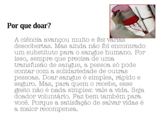 Por que doar? A ciência avançou muito e fez várias descobertas. Mas ainda não foi encontrado um substituto para o sangue humano. Por isso, sempre que precisa de uma transfusão de sangue, a pessoa só pode contar com a solidariedade de outras pessoas. Doar sangue é simples, rápido e seguro. Mas, para quem o recebe, esse gesto não é nada simples: vale a vida. Seja doador voluntário. Faz bem também para você. Porque a satisfação de salvar vidas é a maior recompensa. 