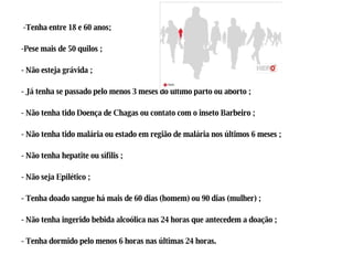 -Tenha entre 18 e 60 anos;  -Pese mais de 50 quilos ; - Não esteja grávida ; - Já tenha se passado pelo menos 3 meses do último parto ou aborto ; - Não tenha tido Doença de Chagas ou contato com o inseto Barbeiro ; - Não tenha tido malária ou estado em região de malária nos últimos 6 meses ; - Não tenha hepatite ou sífilis ; - Não seja Epilético ; - Tenha doado sangue há mais de 60 dias (homem) ou 90 dias (mulher) ; - Não tenha ingerido bebida alcoólica nas 24 horas que antecedem a doação ; - Tenha dormido pelo menos 6 horas nas últimas 24 horas.  