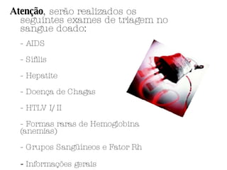 Atenção , serão realizados os seguintes exames de triagem no sangue doado: - AIDS  - Sífilis  - Hepatite  - Doença de Chagas  - HTLV I/II  - Formas raras de Hemoglobina (anemias)  - Grupos Sangüíneos e Fator Rh -  Informações gerais  