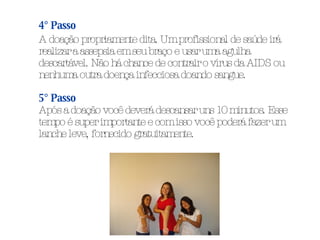 4° Passo A doação propriamente dita. Um profissional de saúde irá realizar a assepsia em seu braço e usar uma agulha descartável. Não há chance de contrair o vírus da AIDS ou nenhuma outra doença infecciosa doando sangue. 5° Passo Após a doação você deverá descansar uns 10 minutos. Esse tempo é super importante e com isso você poderá fazer um lanche leve, fornecido gratuitamente. 
