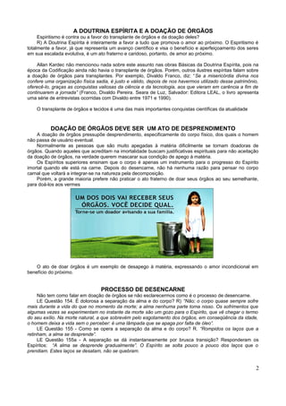 A DOUTRINA ESPÍRITA E A DOAÇÃO DE ÓRGÃOS
     Espiritismo é contra ou a favor do transplante de órgãos e da doação deles?
     R) A Doutrina Espírita é inteiramente a favor a tudo que promova o amor ao próximo. O Espiritismo é
totalmente a favor, já que representa um avanço científico e visa o benefício e aperfeiçoamento dos seres
em sua escalada evolutiva, é um ato fraterno e caridoso, portanto, de amor ao próximo.

    Allan Kardec não mencionou nada sobre este assunto nas obras Básicas da Doutrina Espírita, pois na
época da Codificação ainda não havia o transplante de órgãos. Porém, outros ilustres espíritas falam sobre
a doação de órgãos para transplantes. Por exemplo, Divaldo Franco, diz: “Se a misericórdia divina nos
confere uma organização física sadia, é justo e válido, depois de nos havermos utilizado desse patrimônio,
oferecê-lo, graças as conquistas valiosas da ciência e da tecnologia, aos que vieram em carência a fim de
continuarem a jornada” (Franco, Divaldo Pereira. Seara de Luz, Salvador: Editora LEAL, o livro apresenta
uma série de entrevistas ocorridas com Divaldo entre 1971 e 1990).

    O transplante de órgãos e tecidos é uma das mais importantes conquistas científicas da atualidade



          DOAÇÃO DE ÓRGÃOS DEVE SER UM ATO DE DESPRENDIMENTO
    A doação de órgãos pressupõe desprendimento, especificamente do corpo físico, dos quais o homem
não passa de usuário eventual.
    Normalmente as pessoas que são muito apegadas à matéria dificilmente se tornam doadoras de
órgãos. Quando aqueles que acreditam na imortalidade buscam justificativas espirituais para não aceitação
da doação de órgãos, na verdade querem mascarar sua condição de apego à matéria.
    Os Espíritos superiores ensinam que o corpo é apenas um instrumento para o progresso do Espírito
imortal quando ele está na carne. Depois do desencarne, não há nenhuma razão para pensar no corpo
carnal que voltará a integrar-se na natureza pela decomposição.
    Porém, a grande maioria prefere não praticar o ato fraterno de doar seus órgãos ao seu semelhante,
para doá-los aos vermes




    O ato de doar órgãos é um exemplo de desapego à matéria, expressando o amor incondicional em
benefício do próximo.


                                 PROCESSO DE DESENCARNE
     Não tem como falar em doação de órgãos se não esclarecermos como é o processo de desencarne.
     LE Questão 154. É dolorosa a separação da alma e do corpo? R) “Não; o corpo quase sempre sofre
mais durante a vida do que no momento da morte; a alma nenhuma parte toma nisso. Os sofrimentos que
algumas vezes se experimentam no instante da morte são um gozo para o Espírito, que vê chegar o termo
do seu exílio. Na morte natural, a que sobrevém pelo esgotamento dos órgãos, em conseqüência da idade,
o homem deixa a vida sem o perceber: é uma lâmpada que se apaga por falta de óleo”.
     LE Questão 155 - Como se opera a separação da alma e do corpo? R. “Rompidos os laços que a
retinham, a alma se desprende”.
     LE Questão 155a - A separação se dá instantaneamente por brusca transição? Responderam os
Espíritos: “A alma se desprende gradualmente”. O Espírito se solta pouco a pouco dos laços que o
prendiam. Estes laços se desatam, não se quebram.


                                                                                                        2
 