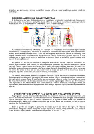 único laço que permanece é entre o perispírito é o duplo etérico e é esta ligação que causa o estado de
perturbação.



    3) SUICIDAS, ASSASSINOS, ALMAS PERVERTIDAS
    O desligamento dos laços fluídicos dos centros vegetativo e emocional é imediato à morte física, porém
o laço do centro mental entre o perispírito, duplo etérico e corpo físico permanecem ligados por alguns
meses ou até anos. O corpo físico leva em torno de 3 anos para se decompor.
                                                                   Permanecem Ligados



                   ESPÍRITO




                                                Imediato à Morte




                                                                                        Imediato à Morte
                                 PERISPÍRITO                         DUPLO ETÉRICO                         CORPO FÍSICO


     A pessoa experimenta muito sofrimento, fica preso em seu corpo físico, vivenciando todo o processo de
decomposição e também passa por estado de perturbação bastante acentuado. Porém, este sofrimento não
é físico, é uma espécie de repercussão. Como não é completa a separação do corpo e do perispírito, uma
espécie de repercussão moral se produz, transmitindo ao Espírito o que está ocorrendo no corpo. É uma
visão do que se passa com o corpo, ao qual ainda se conserva ligado ao perispírito, e que lhe causa uma
espécie de sensação de dor.

     Na questão 257 do Livro dos Espíritos há o seguinte relato de uma suicida: “Não, não estou morto. No
entanto, sinto os vermes a me roerem. Ora, indubitavelmente, os vermes não lhe roíam o perispírito e ainda
menos o Espírito; roíam-lhe apenas o corpo. Como, porém, não era completa a separação do corpo e do
perispírito, uma espécie de repercussão moral se produzia, transmitindo ao Espírito o que estava ocorrendo
no corpo. Era antes a visão do que se passava com o corpo, ao qual ainda o conservava ligado o
perispírito, o que lhe causava a ilusão, que ele tomava por realidade”.

     Os suicidas, assassinos e pervertidos também podem doar órgãos, porque o rompimento entre os laços
fluídicos dos centros vegetativo e emocional é imediato à morte física, e estes laços fluídicos é que seriam
os responsáveis pela dor física. O laço fluídico que permanece é o laço do centro mental e este não causa
dor física. Normalmente este tipo de pessoa tem morte violenta e passa pela autopsia, que devem causar
uma impressão de dor, não dor física, mais acentuada que a retirada de órgãos para doação. Porém, os
órgãos desta pessoa devem estar impregnado de muita energia negativa, o que pode causar problemas de
rejeição.



       O PERISPÍRITO DO DOADOR NÃO SOFRE COM A DOAÇÃO DE ÓRGÃOS
     Regra geral, o espírito desencarnado não sentirá dor, no sentido físico, pois a maioria estará em uma
espécie de "sono“ nos momentos seguintes à desencarnação. Normalmente o ato cirúrgico, para retirada de
órgãos, não implica em dor para o Espírito desencarnado. A agonia da morte impõe uma espécie de
anestesia geral ao doente, com reflexos no Espírito, que tende a dormir nos momentos cruciais da grande
transição (Dr. Eurípedes Kühl).

    Sobre a questão da situação do perispírito do doador quando da retirada de órgãos, Dr. Richard
Simonetti diz o seguinte: “Nosso perispírito, o corpo espiritual, é afetado pelo que fazemos, não pelo que
fazem ao nosso corpo” (Revista Internacional do Espiritismo, nº 01, ano LXXIII).




                                                                                                                          5
 