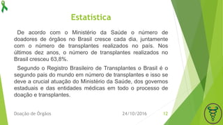 Estatística
De acordo com o Ministério da Saúde o número de
doadores de órgãos no Brasil cresce cada dia, juntamente
com o número de transplantes realizados no país. Nos
últimos dez anos, o número de transplantes realizados no
Brasil cresceu 63,8%.
Segundo o Registro Brasileiro de Transplantes o Brasil é o
segundo pais do mundo em número de transplantes e isso se
deve a crucial atuação do Ministério da Saúde, dos governos
estaduais e das entidades médicas em todo o processo de
doação e transplantes.
24/10/2016Doação de Órgãos 12
 