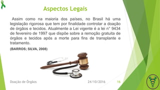 Aspectos Legais
Assim como na maioria dos países, no Brasil há uma
legislação rigorosa que tem por finalidade controlar a doação
de órgãos e tecidos. Atualmente a Lei vigente é a lei n° 9434
de fevereiro de 1997 que dispõe sobre a remoção gratuita de
órgãos e tecidos após a morte para fins de transplante e
tratamento.
(BARROS; SILVA, 2008)
24/10/2016Doação de Órgãos 16
 
