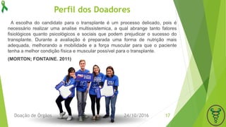 Perfil dos Doadores
A escolha do candidato para o transplante é um processo delicado, pois é
necessário realizar uma analise multissistemica, a qual abrange tanto fatores
fisiológicos quanto psicológicos e sociais que podem prejudicar o sucesso do
transplante. Durante a avaliação é preparada uma forma de nutrição mais
adequada, melhorando a mobilidade e a força muscular para que o paciente
tenha a melhor condição física e muscular possível para o transplante.
(MORTON; FONTAINE. 2011)
24/10/2016Doação de Órgãos 17
 