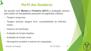Perfil dos Doadores
 Tipagem sanguínea;
 Tipagem tecidual, tipagem HLA, compatibilidade de linfócitos
mistos;
 Histórico de transfusão;
 Avaliação de função hepática;
 Avaliação de função renal;
 Hemograma completo e exames de coagulação;
24/10/2016Doação de Órgãos 18
De acordo com Morton e Fontaine (2011) a avaliação comum
para todos os transplantes possuem os seguintes critérios:
 