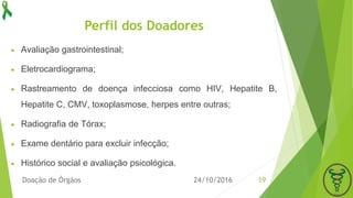 Perfil dos Doadores
24/10/2016Doação de Órgãos 19
 Avaliação gastrointestinal;
 Eletrocardiograma;
 Rastreamento de doença infecciosa como HIV, Hepatite B,
Hepatite C, CMV, toxoplasmose, herpes entre outras;
 Radiografia de Tórax;
 Exame dentário para excluir infecção;
 Histórico social e avaliação psicológica.
 
