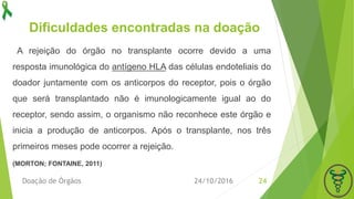 Dificuldades encontradas na doação
24/10/2016Doação de Órgãos 24
A rejeição do órgão no transplante ocorre devido a uma
resposta imunológica do antígeno HLA das células endoteliais do
doador juntamente com os anticorpos do receptor, pois o órgão
que será transplantado não é imunologicamente igual ao do
receptor, sendo assim, o organismo não reconhece este órgão e
inicia a produção de anticorpos. Após o transplante, nos três
primeiros meses pode ocorrer a rejeição.
(MORTON; FONTAINE, 2011)
 