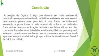 Conclusão
A doação de órgãos é algo que deveria ser mais esclarecido
principalmente para a família do indivíduo, e deveria ser um assunto
bem menos polemizado, pois isto é uma forma de tratamento
excelente e pode trazer a vida normal de volta a um indivíduo.
Campanhas de conscientização deveriam ser feitas até em escolas,
com mais frequência na televisão, em locais públicos, pois o quanto
antes e o quanto mais souberem sobre o assunto, mais chances de
aparecer um possível doador, já que a taxa de doadores no Brasil é
de 14,2 por milhão.
24/10/2016Doação de Órgãos 26
 