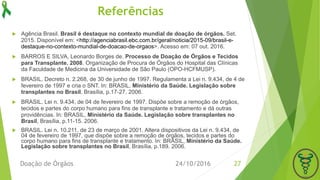 Referências
 Agência Brasil. Brasil é destaque no contexto mundial de doação de órgãos. Set.
2015. Disponível em: <http://agenciabrasil.ebc.com.br/geral/noticia/2015-09/brasil-e-
destaque-no-contexto-mundial-de-doacao-de-orgaos>. Acesso em: 07 out. 2016.
 BARROS E SILVA, Leonardo Borges de. Processo de Doação de Órgãos e Tecidos
para Transplante. 2008. Organização de Procura de Órgãos do Hospital das Clínicas
da Faculdade de Medicina da Universidade de São Paulo (OPO-HCFMUSP).
 BRASIL. Decreto n. 2.268, de 30 de junho de 1997. Regulamenta a Lei n. 9.434, de 4 de
fevereiro de 1997 e cria o SNT. In: BRASIL, Ministério da Saúde. Legislação sobre
transplantes no Brasil, Brasília, p.17-27. 2006.
 BRASIL. Lei n. 9.434, de 04 de fevereiro de 1997. Dispõe sobre a remoção de órgãos,
tecidos e partes do corpo humano para fins de transplante e tratamento e dá outras
providências. In: BRASIL, Ministério da Saúde. Legislação sobre transplantes no
Brasil, Brasília, p.11-15. 2006.
 BRASIL. Lei n. 10.211, de 23 de março de 2001. Altera dispositivos da Lei n. 9.434, de
04 de fevereiro de 1997, que dispõe sobre a remoção de órgãos, tecidos e partes do
corpo humano para fins de transplante e tratamento. In: BRASIL, Ministério da Saúde.
Legislação sobre transplantes no Brasil, Brasília, p.189. 2006.
24/10/2016Doação de Órgãos 27
 