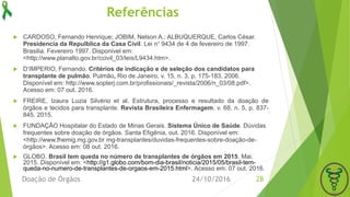Referências
 CARDOSO, Fernando Henrique; JOBIM, Nelson A.; ALBUQUERQUE, Carlos César.
Presidencia da Repulblica da Casa Civil. Lei n° 9434 de 4 de fevereiro de 1997.
Brasilia. Fevereiro 1997. Disponivel em:
<http://www.planalto.gov.br/ccivil_03/leis/L9434.htm>.
 D’IMPERIO, Fernando. Critérios de indicação e de seleção dos candidatos para
transplante de pulmão. Pulmão, Rio de Janeiro, v. 15, n. 3, p. 175-183, 2006.
Disponível em: http://www.sopterj.com.br/profissionais/_revista/2006/n_03/08.pdf>.
Acesso em: 07 out. 2016.
 FREIRE, Izaura Luzia Silvério et al. Estrutura, processo e resultado da doação de
órgãos e tecidos para transplante. Revista Brasileira Enfermagem. v. 68, n. 5, p. 837-
845. 2015.
 FUNDAÇÃO Hospitalar do Estado de Minas Gerais. Sistema Único de Saúde. Dúvidas
frequentes sobre doação de órgãos. Santa Efigênia, out. 2016. Disponível em:
<http://www.fhemig.mg.gov.br mg-transplantes/duvidas-frequentes-sobre-doação-de-
órgãos>. Acesso em: 08 out. 2016.
 GLOBO. Brasil tem queda no número de transplantes de órgãos em 2015. Mai.
2015. Disponível em: <http://g1.globo.com/bom-dia-brasil/noticia/2015/05/brasil-tem-
queda-no-numero-de-transplantes-de-orgaos-em-2015.html>. Acesso em: 07 out. 2016.
24/10/2016Doação de Órgãos 28
 