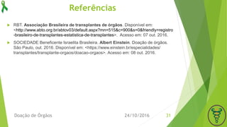 Referências
 RBT. Associação Brasileira de transplantes de órgãos. Disponível em:
<http://www.abto.org.br/abtov03/default.aspx?mn=515&c=900&s=0&friendly=registro
-brasileiro-de-transplantes-estatistica-de-transplantes>. Acesso em: 07 out. 2016.
 SOCIEDADE Beneficente Israelita Brasileira. Albert Einstein. Doação de órgãos.
São Paulo, out. 2016. Disponível em: <https://www.einstein.br/especialidades/
transplantes/transplante-orgaos/doacao-orgaos>. Acesso em: 08 out. 2016.
24/10/2016Doação de Órgãos 31
 