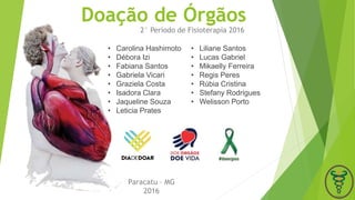 Doação de Órgãos
2° Período de Fisioterapia 2016
Paracatu – MG
2016
• Carolina Hashimoto
• Débora Izi
• Fabiana Santos
• Gabriela Vicari
• Graziela Costa
• Isadora Clara
• Jaqueline Souza
• Leticia Prates
• Liliane Santos
• Lucas Gabriel
• Mikaelly Ferreira
• Regis Peres
• Rúbia Cristina
• Stefany Rodrigues
• Welisson Porto
 